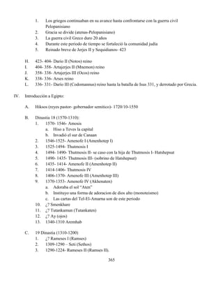 365
1. Los griegos continuaban en su avance hasta confrontarse con la guerra civil
Pelopanisiano
2. Gracia se divide (atenas-Pelopanisiano)
3. La guerra civil Greco duro 20 años
4. Durante este periodo de tiempo se fortaleció la comunidad judía
5. Reinado breve de Jerjes II y Sequidianos- 423
H. 423- 404- Dario II (Notos) reino
I. 404- 358- Artajerjes II (Mnemon) reino
J. 358- 338- Artajerjes III (Ocos) reino
K. 338- 336- Arses reino
L. 336- 331- Darío III (Codomannus) reino hasta la batalla de Isus 331, y derrotado por Grecia.
IV. Introducción a Egipto:
A. Hiksos (reyes pastor- gobernador semitico)- 1720/10-1550
B. Dinastia 18 (1570-1310):
1. 1570- 1546- Amosis
a. Hiso a Teves la capital
b. Invadió el sur de Canaan
2. 1546-1525- Amenofe I (Amenhotep I)
3. 1525-1494- Thutmosis I
4. 1494- 1490- Thutmosis II- se caso con la hija de Thutmosis I- Hatshepsut
5. 1490- 1435- Thutmosis III- (sobrino de Hatshepsut)
6. 1435- 1414- Amenofe II (Amenhotep II)
7. 1414-1406- Thutmosis IV
8. 1406-1370- Amenofe III (Amenhotep III)
9. 1370-1353- Amenofe IV (Akhenaten)
a. Adoraba el sol “Aten”
b. Instituyo una forma de adoracion de dios alto (monoteismo)
c. Las cartas del Tel-El-Amarna son de este periodo
10. ¿? Smenkhare
11. ¿? Tutankamun (Tutankaten)
12. ¿? Ay (ojos)
13. 1340-1310 Aremhab
C. 19 Dinastia (1310-1200)
1. ¿? Rameses I (Ramses)
2. 1309-1290 – Seti (Sethos)
3. 1290-1224- Rameses II (Ramses II).
 