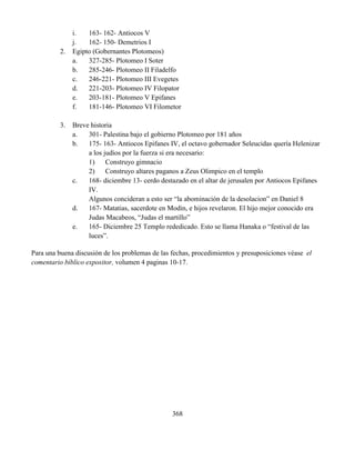 368
i. 163- 162- Antiocos V
j. 162- 150- Demetrios I
2. Egipto (Gobernantes Plotomeos)
a. 327-285- Plotomeo I Soter
b. 285-246- Plotomeo II Filadelfo
c. 246-221- Plotomeo III Evegetes
d. 221-203- Plotomeo IV Filopator
e. 203-181- Plotomeo V Epifanes
f. 181-146- Plotomeo VI Filometor
3. Breve historia
a. 301- Palestina bajo el gobierno Plotomeo por 181 años
b. 175- 163- Antiocos Epifanes IV, el octavo gobernador Seleucidas quería Helenizar
a los judíos por la fuerza si era necesario:
1) Construyo gimnacio
2) Construyo altares paganos a Zeus Olimpico en el templo
c. 168- diciembre 13- cerdo destazado en el altar de jerusalen por Antiocos Epifanes
IV.
Algunos concideran a esto ser “la abominación de la desolacion” en Daniel 8
d. 167- Matatias, sacerdote en Modin, e hijos revelaron. El hijo mejor conocido era
Judas Macabeos, “Judas el martillo”
e. 165- Diciembre 25 Templo rededicado. Esto se llama Hanaka o “festival de las
luces”.
Para una buena discusión de los problemas de las fechas, procedimientos y presuposiciones véase el
comentario bíblico expositor, volumen 4 paginas 10-17.
 