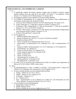 15
TOPICO ESPECIAL: LOS NOMBRES DE LA DEIDAD
A. El
1. El significado original del término genérico antiguo para la deidad es incierto, aunque
muchos eruditos creen que surge de la raíz acadia: “ser fuerte” o “ser poderoso” (véase
Génesis 17:1; Números 23:19; Deuteronomio 7:21; Salmos 50:1).
2. En el panteón cananeo el dios supremo es El (textos de Ras Shamra).
3. En la Biblia El generalmente no se compone de otros términos. Estas combinaciones se
convirtieron en una manera de caracterizar a Dios.
a. El-Elyon (“Dios Altísimo”), Génesis 14:18-22; Deuteronomio 32:8; Isaías 14:14
b. El-Roi (“Dios que ve” o “Dios que se revela a sí mismo”), Génesis 16:13.
c. El-Shaddai (“Dios Todopoderoso” o “Dios de misericordia” o “Dios de la montaña”),
Génesis 17:1; 35:11; 43:14; 49:25; Éxodo 6:3.
d. El-Olam (“Dios Eterno”), Génesis 21:33. Este término está relacionado teológicamente
con la promesa de Dios a David, 2 Samuel 7:13, 16.
e. El-Berit (“Dios del Pacto”), Jueces 9:46.
4. El se le iguala con:
a. YHWH en Salmos 85:8; Isaías 42:5
b. Elohim en Génesis 46:3; Job 5:8, “Yo soy El, el Elohim de tu padre”.
c. Shaddai en Génesis 49:25.
d. “celos” en Éxodo 34:14; Deuteronomio 4:24; 5:9; 6:15.
e. “misericordia” en Deuteronomio 4:31; Nehemías 9:31; “fiel” en Deuteronomio 7:9;
32.4.
f. “grande y temible” en Deuteronomio 7:21; 10:17; Nehemías 1:5; 9:32; Daniel 9:4.
g. “conocimiento” en 1 Samuel 2:3.
h. “el que me ciñe de fuerza” en 2 Samuel 22:33.
i. “el que venga mis agravios” en 2 Samuel 22:48.
j. “Santo” en Isaías 5:16.
k. “fuerte” en Isaías 10:21.
l. “salvación para mí” en Isaías 12:2.
m. “grande, poderoso” en Jeremías 32:18
n. “de retribuciones” en Jeremías 51:56
5. En Josué 22:22 se encuentra una combinación de todos los nombres más importantes de
Dios en el AT (El, Elohim, YHWH, varias veces).
B. Elyon
1. Su significado básico es “alto”, “exaltado” o “elevado” (véase Génesis 40:17; 1 Reyes 9:8;
2 Reyes 18:17; Nehemías 3:25; Jeremías 20:2; 36:10; Salmos 18:13).
2. Se usa en sentido paralelo con otros nombres/títulos de Dios.
a. Elohim – Salmos 47:1-2; 73:11; 107:11
b. YHWH – Génesis 14:22; 2 Samuel 22:14
c. El-Shaddai – Salmos 91:1, 9
d. El – Números 24:16
e. Elah – frecuentemente se usa en Daniel 2-6 y Esdras 4-7, está relacionado con illair
(“Dios Altísimo” en arameo) en Daniel 3:26; 4:2; 5:18, 21
3. Los no israelitas lo usan frecuentemente.
a. Melquisedec, Génesis 14:18-22.
b. Balaán, Números 24:16.
c. Moisés, al hablar de las naciones en Deuteronomio 32:8.
 