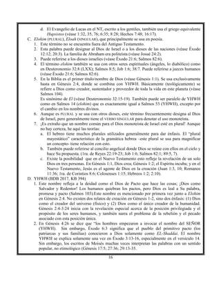 16
d. El Evangelio de Lucas en el NT, escrito a los gentiles, también usa el griego equivalente
Hupsistos (véase 1:32, 35, 76; 6:35; 8:28; Hechos 7:48; 16:17).
C. Elohim (PLURAL), Eloah (SINGULAR), que principalmente se usa en poesía.
1. Este término no se encuentra fuera del Antiguo Testamento.
2. Esta palabra puede designar al Dios de Israel o a los dioses de las naciones (véase Éxodo
12:12; 20:3). La familia de Abraham era politeísta (véase Josué 24:2).
3. Puede referirse a los dioses israelíes (véase Éxodo 21:6; Salmos 82:6).
4. El término elohim también se usa con otros seres espirituales (ángeles, lo diabólico) como
en Deuteronomio 32:8 (LXX); Salmos 8:5; Job 1:6; 38:7. Puede referirse a jueces humanos
(véase Éxodo 21:6; Salmos 82:6).
5. En la Biblia es el primer título/nombre de Dios (véase Génesis 1:1). Se usa exclusivamente
hasta en Génesis 2:4, donde se combina con YHWH. Básicamente (teológicamente) se
refiere a Dios como creador, sustentador y proveedor de toda la vida en este planeta (véase
Salmos 104).
Es sinónimo de El (véase Deuteronomio 32:15-19). También puede ser paralelo de YHWH
como en Salmos 14 (elohim) que es exactamente igual a Salmos 53 (YHWH), excepto por
el cambio en los nombres divinos.
6. Aunque es PLURAL y se usa con otros dioses, este término frecuentemente designa al Dios
de Israel, pero generalmente tiene el VERBO SINGULAR para denotar el uso monoteísta.
7. ¡Es extraño que un nombre común para el Dios monoteísta de Israel esté en plural! Aunque
no hay certeza, he aquí las teorías:
a. El hebreo tiene muchos plurales utilizados generalmente para dar énfasis. El “plural
mayestático” característico de la gramática hebrea –este plural se usa para magnificar
un concepto- tiene relación con esto.
b. También puede referirse al concilio angelical donde Dios se reúne con ellos en el cielo y
hace Su propuesta. (1ra. de Reyes 22:19-23; Job 1:6; Salmos 82:1; 89:5, 7).
c. Existe la posibilidad que en el Nuevo Testamento esto refleje la revelación de un solo
Dios en tres personas. En Génesis 1:1, Dios crea; Génesis 1:2; el Espíritu incuba; y en el
Nuevo Testamento, Jesús es el agente de Dios en la creación (Juan 1:3, 10; Romanos
11:36; 1ra. de Corintios 8:6; Colosenses 1:15; Hebreos 1:2; 2:10).
D. YHWH (BDB 2017, KB 394)
1. Este nombre refleja a la deidad como el Dios de Pacto que hace las cosas; ¡Dios como
Salvador y Redentor! Los humanos quiebran los pactos, pero Dios es leal a Su palabra,
promesa y pacto (Salmos 103).Este nombre es mencionado por primera vez junto a Elohim
en Génesis 2:4. No existen dos relatos de creación en Génesis 1-2, sino dos énfasis: (1) Dios
como el creador del universo (físico) y (2) Dios como el único creador de la humanidad.
Génesis 2:4-3:24 inicia con la revelación especial acerca de la posición privilegiada y el
propósito de los seres humanos, y también narra el problema de la rebelión y el pecado
asociado con esta posición única.
2. En Génesis 4:26 se dice que “los hombres empezaron a invocar el nombre del SEÑOR
(YHWH). Sin embargo, Éxodo 6:3 significa que el pueblo del primitivo pacto (los
patriarcas y sus familias) conocieron a Dios solamente como EL-Shaddai. El nombre
YHWH se explica solamente una vez en Éxodo 3:13-16, especialmente en el versículo 14.
Sin embargo, los escritos de Moisés muchas veces interpretan las palabras con un sentido
popular, no etimológico (Génesis 17:5; 27:36; 29:13-35.
 