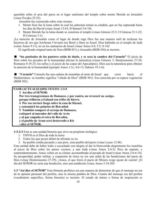 18
querubín sobre el arca del pacto en el lugar santísimo del templo sobre monte Moriah en Jerusalén
(véase Éxodos 25:22).
Jerusalén fue construida sobre siete montes.
1. Monte Sion fue la loma sobre la cual los jubusitas tenían su citadela, que no fue capturada hasta
los días de David (véase Josué 15:63; II Samuel 5:6-10).
2. Monte Moriah fue la loma donde se construía el templo (véase Génesis 22:2; I Crónicas 21:1-22;
II Crónicas 3:1).
¡La mención de Jerusalén como el lugar de donde ruge Dios fue una manera sutil de rechazar los
becerros de oro que Jeroboam I levanto (en Betel y Dan) en Israel. Dios habitaba en el templo de Judá
(véase Amos 9:11), no en los santuarios de Israel (véase Amos 4:4; 5:5; 8:14)!
El significado original tanto de Sion (BDB 851) y Jerusalén (BDB 436) es incierto.
“los pastizales de los pastores están de duelo, y se seca la cumbre del Carmelo” El juicio de
Dios sobre los pecados de la humanidad afectan la naturaleza (véase Génesis 3; Deuteronomio 27-28;
Romanos 8:18-25; los sellos y el juicio de las copas del Apocalipsis). Dios usa la naturaleza para obtener
la atención de la humanidad (ejemplo Amos 1:1c; 4:6-13; Salmos 19:1-6).
“Carmelo” Carmelo fue una cadena de montañas al norte de Israel que corre hacia el
Mediterráneo. su nombre significa “viñedo de Dios" (BDB 501). Era conocida por su espesa vegetación
(BDB 502).
NASB (ACTUALIZADO) TEXTO: 1:3-5
3 Así dice el SEÑOR:
Por tres transgresiones de Damasco, y por cuatro, no revocaré su castigo,
porque trillaron a Galaad con trillos de hierro.
4 Por eso enviaré fuego sobre la casa de Hazael,
y consumirá los palacios de Ben-adad.
5 También romperé el cerrojo de Damasco,
extirparé al morador del valle de Avén
y al que empuña el cetro de Bet-edén,
y el pueblo de Aram será desterrado a Kir
--dice el SEÑOR.
1:3-2:3 Esta es una unidad literaria que sirve un propósito teológico.
1. YHVH es el Dios de toda la tierra
2. Todos los que pecan deben de afrontar su ira
3. Su pueblo estaba pecando y aun peor, eran pueblo del pacto (véase Lucas 12:48).
Esta unidad debe de haber leído o escuchado con alegría al dar la bienvenida alegremente los israelitas
al juicio de Dios sobre los países vecinos; y aun Judá (véase Amos 2:4-5). Pero de repente, y
sorprendentemente, Amos voltea en su clímax acostumbrado al pecado de Israel (véase Amos 2:6-6:14).
Su prosperidad, poder militar, y expansión de tierra no era una señal de las bendiciones del pacto de
Dios (véase Deuteronomio 27-29). ¡Amos, el que forzó el pacto de Moisés exige ajuste de cuenta! ¡El
día del SEÑOR no sería una bendición, sino una maldición (véase Amos 5:18-20)!
1:3 “Así dice el SEÑOR” Esta fórmula profética era una manera de demostrar de que el mensaje no era
de la opinión personal del profeta, sino la misma palabra de Dios. Cuanto del mensaje era del profeta
(vocabulario específico, forma literaria) es incierto. El estado de ánimo o forma de inspiración es
 