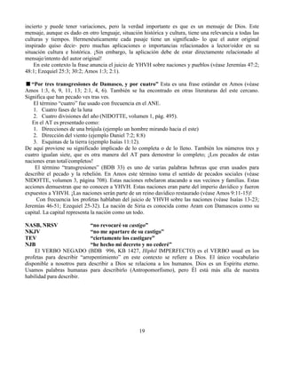 19
incierto y puede tener variaciones, pero la verdad importante es que es un mensaje de Dios. Este
mensaje, aunque es dado en otro lenguaje, situación histórica y cultura, tiene una relevancia a todas las
culturas y tiempos. Hermenéuticamente cada pasaje tiene un significado- lo que el autor original
inspirado quiso decir- pero muchas aplicaciones o importancias relacionados a lector/oidor en su
situación cultura e histórica. ¡Sin embargo, la aplicación debe de estar directamente relacionado al
mensaje/intento del autor original!
En este contexto la frase anuncia el juicio de YHVH sobre naciones y pueblos (véase Jeremías 47:2;
48:1; Ezequiel 25:3; 30:2; Amos 1:3; 2:1).
“Por tres transgresiones de Damasco, y por cuatro” Esta es una frase estándar en Amos (véase
Amos 1:3, 6, 9, 11, 13; 2:1, 4, 6). También se ha encontrado en otras literaturas del este cercano.
Significa que han pecado ves tras ves.
El término “cuatro” fue usado con frecuencia en el ANE.
1. Cuatro fases de la luna
2. Cuatro divisiones del año (NIDOTTE, volumen 1, pág. 495).
En el AT es presentado como:
1. Direcciones de una brújula (ejemplo un hombre mirando hacia el este)
2. Dirección del viento (ejemplo Daniel 7:2; 8:8)
3. Esquinas de la tierra (ejemplo Isaías 11:12).
De aquí proviene su significado implicado de lo completa o de lo lleno. También los números tres y
cuatro igualan siete, que es otra manera del AT para demostrar lo completo; ¡Los pecados de estas
naciones eran total/completos!
El término “transgresiones” (BDB 33) es uno de varias palabras hebreas que eran usados para
describir el pecado y la rebelión. En Amos este término toma el sentido de pecados sociales (véase
NIDOTTE, volumen 3, página 708). Estas naciones rebelaron atacando a sus vecinos y familias. Estas
acciones demuestran que no conocen a YHVH. Estas naciones eran parte del imperio davídico y fueron
expuestos a YHVH. ¡Las naciones serán parte de un reino davídico restaurado (véase Amos 9:11-15)!
Con frecuencia los profetas hablaban del juicio de YHVH sobre las naciones (véase Isaías 13-23;
Jeremías 46-51; Ezequiel 25-32). La nación de Siria es conocida como Aram con Damascos como su
capital. La capital representa la nación como un todo.
NASB, NRSV “no revocaré su castigo”
NKJV “no me apartare de su castigo”
TEV “ciertamente los castigare”
NJB “he hecho mi decreto y no cederé”
El VERBO NEGADO (BDB 996, KB 1427, Hiphil IMPERFECTO) es el VERBO usual en los
profetas para describir “arrepentimiento” en este contexto se refiere a Dios. El único vocabulario
disponible a nosotros para describir a Dios se relaciona a los humanos. Dios es un Espíritu eterno.
Usamos palabras humanas para describirlo (Antropomorfismo), pero Él está más alla de nuestra
habilidad para describir.
 
