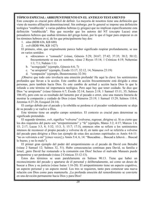20
TÓPICO ESPECIAL: ARREPENTIMIENTO EN EL ANTIGUO TESTAMENTO
Este concepto es crucial pero difícil de definir. La mayoría de nosotros tiene una definición que
viene de nuestra afiliación denominacional. Sin embargo, por lo general se impone una definición
teológica “establecida” a varias palabras hebreas (y griegas) que no implican específicamente esta
definición “establecida”. Hay que recordar que los autores del NT (excepto Lucas) eran
pensadores hebreos que usaban términos del griego koiné, por lo que el lugar para empezar es en
los términos hebreos en sí, de los que principalmente hay dos:
1. nhm (BDB 636, KB 688)
2. swb (BDB 996, KB 1427)
El primero, nhm, que originalmente parece haber significado respirar profundamente, se usa
en varios sentidos:
a. «descanso» o “consuelo” (véase, Génesis 5:29; 24:67; 27:42; 37:35; 38:2; 50:12;
frecuentemente se usa en nombres, véase 2 Reyes 15:14; 1 Crónicas 4:19; Nehemías
1:1; 7:1; Nahúm 1:1)
b. “acongojado” (ejemplo, Génesis 6:6, 7)
c. “se arrepintió” (ejemplo, Éxodo 13:17; 32:12, 14; Números 23:19)
d. “compasión” (ejemplo, Deuteronomio 32:36)
¡Observe que todo esto involucra una emoción profunda! He aquí la clave: los sentimientos
profundos que llevan a la acción. Este cambio de acción frecuentemente está dirigido a otras
personas, pero también hacia Dios. Es este cambio de actitud y acción hacia Dios lo que le
infunde a este término tal importancia teológica. Pero aquí hay que tener cuidado. Se dice que
Dios “se arrepiente” (véase Génesis 6:7; Éxodo 32:14; Jueces 2:18; 1 Samuel 15:11, 35; Salmos
106:45), pero esto no es resultado del lamento por el pecado o error, sino una manera literaria de
mostrar la compasión y cuidado de Dios (véase Números 23:19; 1 Samuel 15:29; Salmos 110:4;
Jeremías 4:27-28; Ezequiel 24:14).
El castigo debido por el pecado y la rebeldía se perdona si el pecador verdaderamente se aleja
de su pecado y se vuelve a Dios.
Este término tiene un amplio campo semántico. El contexto es crucial para determinar su
significado pretendido.
El segundo término, swb, significa “volverse” (volverse, regresar, dirigirse a). Si es cierto que
los dos requisitos del pacto son “arrepentimiento” y “fe” (ejemplo, Mateo 3:2; 4:17; Marcos 1:4,
15; 2:17; Lucas 3:3, 8; 5:32; 13:3, 5; 15:7; 17:3), entonces nhm se refiere a los sentimientos
intensos de reconocer el propio pecado y volverse de él, en tanto que swb se referiría a volverse
del pecado para dirigirse a Dios (un ejemplo de estas dos acciones espirituales es Amós 4:6-11:
“no os volvisteis a mí” [cinco veces] y Amós 5:4, 6, 14: “Buscadme… Buscad a Jehová… Buscad
lo bueno, y no lo malo”).
El primer gran ejemplo del poder del arrepentimiento es el pecado de David con Betsabé
(véase 2 Samuel 12; Salmos 32, 51). Hubo consecuencias continuas para David, su familia e
Israel, ¡pero David fue restaurado a la comunión con Dios! Incluso el malvado Manasés puede
arrepentirse y ser perdonado (véase 2 Crónicas 33:12-13).
Estos dos términos se usan paralelamente en Salmos 90:13. Tiene que haber un
reconocimiento del pecado y apartarse de él personal y deliberadamente, así como un deseo de
buscar a Dios y su justicia (véase Isaías 1:16-20). El arrepentimiento tiene un aspecto cognitivo,
un aspecto personal y un aspecto moral. Los tres se requieren, tanto para comenzar una nueva
relación con Dios como para mantenerla. ¡La profunda emoción del remordimiento se convierte
en una devoción permanente hacia Dios y para Dios!
 