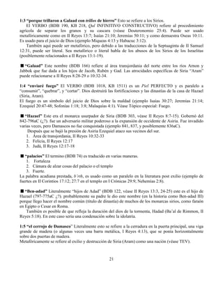 21
1:3 “porque trillaron a Galaad con trillos de hierro” Esto se refiere a los Sirios.
El VERBO (BDB 190, KB 218, Qal INFINITIVO CONSTRUCTIVO) refiere al procedimiento
agrícola de separar los granos y su cascara (véase Deuteronomio 25:4). Puede ser usado
metafóricamente como en II Reyes 13:7; Isaías 21:10; Jeremías 50:11; y como demuestra Oseas 10:11.
Es usado para el juicio de Dios (ejemplo Miqueas 4:13 y Habacuc 3:12).
También aquí puede ser metafórico, pero debido a las traducciones de la Septuaginta de II Samuel
12:31, puede ser literal. Sea metafórico o literal habla de los abusos de los Sirios de los Israelitas
(posiblemente relacionados a II Reyes 13:1-19).
“Galaad” Este nombre (BDB 166) refiere al área transjordania del norte entre los ríos Arnon y
Jabbok que fue dada a los hijos de Jacob, Rubén y Gad. Las atrocidades específicas de Siria “Aram”
puede relacionarse a II Reyes 8:28-29 o 10:32-34.
1:4 “enviaré fuego” El VERBO (BDB 1018, KB 1511) es un Piel PERFECTO y es paralelo a
“consumir”, “quebrar”, y “cortar”. Dios destruirá las fortificaciones y las dinastías de la casa de Hazael
(Siria, Aram).
El fuego es un símbolo del juicio de Dios sobre la maldad (ejemplo Isaías 30:27; Jeremías 21:14;
Ezequiel 20:47-48; Sofonías 1:18; 3:8; Malaquías 4:1). Véase Tópico especial: Fuego.
“Hazael” Este era el monarca usurpador de Siria (BDB 303, véase II Reyes 8:7-15). Gobernó del
842-796aC (¿?). fue un adversario militar poderoso a la expansión de occidente de Asiria. Fue invadido
varias veces, pero Damascos no fue conquistada (ejemplo 841, 837, y posiblemente 836aC).
Después que se bajó la presión de Asiria Ezequiel ataco sus vecinos del sur.
1. Área de transjordania, II Reyes 10:32-33
2. Felicia, II Reyes 12:17
3. Judá, II Reyes 12:17-18
“palacios” El termino (BDB 74) es traducido en varias maneras.
1. Fortaleza
2. Cámara de alzar cosas del palacio o el templo
3. Fuerte.
La palabra acadiana prestada, b’rth, es usado como un paralelo en la literatura post exilio (ejemplo de
fuertes en II Corintios 17:12; 27:7 en el templo en I Crónicas 29:9; Nehemías 2:8).
“Ben-adad” Literalmente “hijos de Adad” (BDB 122, véase II Reyes 13:3, 24-25) este es el hijo de
Hazael (797-775aC ¿?). probablemente su padre le dio este nombre (en la historia como Ben-adad III)
porque llego hacer el nombre común (título de dinastía) de muchos de los monarcas sirios, como faraón
en Egipto o Cesar en Roma.
También es posible de que refleja la duración del dios de la tormenta, Hadad (Ba’al de Rimmon, II
Reyes 5:18). En este caso sería una condenación sobre la idolatría.
1:5 “el cerrojo de Damasco” Literalmente esto se refiere a la cerradura en la puerta principal, una viga
grande de madera (o algunas veces una barra metálica, I Reyes 4:13), que se ponía horizontalmente
sobre dos puertas de madera.
Metafóricamente se refiere al exilio y destrucción de Siria (Aram) como una nación (véase TEV).
 