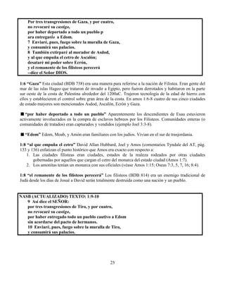 23
Por tres transgresiones de Gaza, y por cuatro,
no revocaré su castigo,
por haber deportado a todo un pueblo p
ara entregarlo a Edom.
7 Enviaré, pues, fuego sobre la muralla de Gaza,
y consumirá sus palacios.
8 También extirparé al morador de Asdod,
y al que empuña el cetro de Ascalón;
desataré mi poder sobre Ecrón,
y el remanente de los filisteos perecerá
--dice el Señor DIOS.
1:6 “Gaza” Esta ciudad (BDB 738) era una manera para referirse a la nación de Filistea. Eran gente del
mar de las islas Hageo que trataron de invadir a Egipto, pero fueron derrotados y habitaron en la parte
sur oeste de la costa de Palestina alrededor del 1200aC. Trajeron tecnología de la edad de hierro con
ellos y establecieron el control sobre gran área de la costa. En amos 1:6-8 cuatro de sus cinco ciudades
de estado mayores son mencionados Asdod, Ascalón, Ecrón y Gaza.
“por haber deportado a todo un pueblo” Aparentemente los descendientes de Esau estuvieron
activamente involucrados en la compra de esclavos hebreos por los Filisteos. Comunidades enteras (o
comunidades de tratados) eran capturados y vendidos (ejemplo Joel 3:3-8).
“Edom” Edom, Moab, y Amón eran familiares con los judíos. Vivian en el sur de trasjordania.
1:8 “al que empuña el cetro” David Allan Hubbard, Joel y Amos (comentarios Tyndale del AT, pág.
133 y 136) enfatizan el punto histórico que Amos era exacto con respecto a:
1. Las ciudades filisteas eran ciudades, estados de la realeza rodeados por otras ciudades
gobernadas por aquellos que cargan el cetro del monarca del estado ciudad (Amos 1:7).
2. Los amonitas tenían un monarca con sus oficiales (véase Amos 1:15; Oseas 7:3, 5, 7, 16; 8:4).
1:8 “el remanente de los filisteos perecerá” Los filisteos (BDB 814) era un enemigo tradicional de
Judá desde los días de Josué a David serán totalmente destruida como una nación y un pueblo.
NASB (ACTUALIZADO) TEXTO: 1:9-10
9 Así dice el SEÑOR:
por tres transgresiones de Tiro, y por cuatro,
no revocaré su castigo,
por haber entregado todo un pueblo cautivo a Edom
sin acordarse del pacto de hermanos.
10 Enviaré, pues, fuego sobre la muralla de Tiro,
y consumirá sus palacios.
 