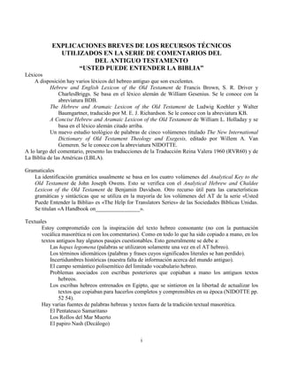 i
EXPLICACIONES BREVES DE LOS RECURSOS TÉCNICOS
UTILIZADOS EN LA SERIE DE COMENTARIOS DEL
DEL ANTIGUO TESTAMENTO
“USTED PUEDE ENTENDER LA BIBLIA”
Léxicos
A disposición hay varios léxicos del hebreo antiguo que son excelentes.
Hebrew and English Lexicon of the Old Testament de Francis Brown, S. R. Driver y
CharlesBriggs. Se basa en el léxico alemán de William Gesenius. Se le conoce con la
abreviatura BDB.
The Hebrew and Aramaic Lexicon of the Old Testament de Ludwig Koehler y Walter
Baumgartner, traducido por M. E. J. Richardson. Se le conoce con la abreviatura KB.
A Concise Hebrew and Aramaic Lexicon of the Old Testament de William L. Holladay y se
basa en el léxico alemán citado arriba.
Un nuevo estudio teológico de palabras de cinco volúmenes titulado The New International
Dictionary of Old Testament Theology and Exegesis, editado por Willem A. Van
Gemeren. Se le conoce con la abreviatura NIDOTTE.
A lo largo del comentario, presento las traducciones de la Traducción Reina Valera 1960 (RVR60) y de
La Biblia de las Américas (LBLA).
Gramaticales
La identificación gramática usualmente se basa en los cuatro volúmenes del Analytical Key to the
Old Testament de John Joseph Owens. Esto se verifica con el Analytical Hebrew and Chaldee
Lexicon of the Old Testament de Benjamin Davidson. Otro recurso útil para las características
gramáticas y sintácticas que se utiliza en la mayoría de los volúmenes del AT de la serie «Usted
Puede Entender la Biblia» es «The Help for Translators Series» de las Sociedades Bíblicas Unidas.
Se titulan «A Handbook on________________».
Textuales
Estoy comprometido con la inspiración del texto hebreo consonante (no con la puntuación
vocálica masorética ni con los comentarios). Como en todo lo que ha sido copiado a mano, en los
textos antiguos hay algunos pasajes cuestionables. Esto generalmente se debe a:
Las hapax legomena (palabras se utilizaron solamente una vez en el AT hebreo).
Los términos idiomáticos (palabras y frases cuyos significados literales se han perdido).
Incertidumbres históricas (nuestra falta de información acerca del mundo antiguo).
El campo semántico polisemítico del limitado vocabulario hebreo.
Problemas asociados con escribas posteriores que copiaban a mano los antiguos textos
hebreos.
Los escribas hebreos entrenados en Egipto, que se sintieron en la libertad de actualizar los
textos que copiaban para hacerlos completos y comprensibles en su época (NIDOTTE pp.
52 54).
Hay varias fuentes de palabras hebreas y textos fuera de la tradición textual masorética.
El Pentateuco Samaritano
Los Rollos del Mar Muerto
El papiro Nash (Decálogo)
 