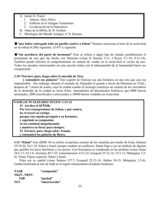 25
A. James G. Frazer
1. Adonis, Attis, Osiris
2. Folklore en el Antiguo Testamento
3. La adoración de la Naturaleza
B. Antes de la Biblia, D. H. Gordon
C. Mitologías del Mundo Antiguo, S. N. Kramer.
“por haber entregado todo un pueblo cautivo a Edom” Homero menciona el trato de la esclavitud
en su odisea 4:288y siguiente; 15:473 y siguiente.
“sin acordarse del pacto de hermanos” Esto se refiere a algún tipo de tratado, posiblemente el
precedente de uno que fue hecho con Salomón (véase II Samuel 5:11; I Reyes 5:1-18; 9:11-14).
También puede referirse al comportamiento no natural de vender en la esclavitud el vecino de uno.
Todos los pecados mencionados en esta sección tratan con la inhumanidad de la humanidad hacia sus
compatriotas.
1:10 “Enviaré, pues, fuego sobre la muralla de Tiro,
y consumirá sus palacios” Tiro (capital de Fenicia) era una fortaleza en una isla que casi era
impenetrable. Sin embargo, durante el traslado de Alejandro el grande a través de Palestina en 332aC;
después de 7 meses de asalto, cayó la ciudad cuando el enemigo construyo un camino de los escombros
de lo destruido de la ciudad en tierra firme. Aprendemos de documentos históricos que 6000 fueron
asesinados, 2000 crucificados o atravesados y 30000 fueron vendidos en esclavitud.
NASB (ACTUALIZADO) TEXTO: 1:11-12
11 Así dice el SEÑOR:
Por tres transgresiones de Edom, y por cuatro,
no revocaré su castigo,
porque con espada persiguió a su hermano,
y suprimió su compasión;
su ira continuó despedazando
y mantuvo su furor para siempre.
12 Enviaré, pues, fuego sobre Temán,
y consumirá los palacios de Bosra.
1:11 “Edom” Este (BDB 10) se refiere al pariente cercano de los israelitas por medio de Esaú, Génesis
25:19-26; 36:1-19. Edom e Israel siempre estaban en conflictos. Edom llego a ser un símbolo de alguien
que quiebra los lazos familiares y los pactos. Con frecuencia es condenada en los profetas (véase Isaías
34:5-17; 63:1-6; Jeremías 49:7-22; Lamentaciones 4:21-22; Ezequiel 25:12-14; 35:1-15; Malaquías 1:2-
4). Véase Tópico especial: Edom e Israel.
Petra era su capital (véase Salmos 137:7; Ezequiel 25:12-14; Abdías 10-15; Malaquías 1:2-4).
Estaba localizada al este de Judá en la región transjordania (Jordania moderna).
NASB “compasión”
NKJV, NRSV,
NJB “piedad”
TEV “misericordia”
 