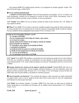 26
Este término (BDB 933) también puede referirse a un compañero de tratado (ejemplo “aliado” NIV
nota al final de la pág. y biblia NET).
“su ira continuó despedazando
y mantuvo su furor para siempre” Estas dos líneas poéticas son paralelas. “Su ira” se refiere a un
enojo permanente, continuo de los edomitas en contra de Israel (véase NEB). Nuevamente, viene el
juicio de Dios debido a pecados contra el pueblo, en este caso parientes.
1:12 “Temán” Este (BDB 412) era un distrito norteño de Edom (véase Jeremías 49:7, 20; Abdías 9)
cuya capital era Bosra.
“Bosra” Este (BDB 131) se refiere a una de las ciudades norteñas más grande de Edom localizada en
un oasis principal sobre “la carretera del rey” (ruta de comercio Transjordania desde el golfo de Aqaba).
Fue una ciudad de mucha antigüedad (véase Génesis 36:33; I Crónicas 1:44).
NASB (ACTUALIZADO) TEXTO: 1:13-15
13 Así dice el SEÑOR:
Por tres transgresiones de los hijos de Amón, y por cuatro,
no revocaré su castigo,
porque abrieron los vientres de las mujeres encinta de Galaad
para ensanchar sus fronteras.
14 Encenderé, pues, fuego en la muralla de Rabá,
y consumirá sus palacios
en medio de gritos de guerra en el día de la batalla,
en medio de una tempestad en el día de la tormenta;
15 y su rey irá al destierro,
él y sus príncipes con él--dice el SEÑOR.
1:13 “Amón” Este (BDB 769) también es un pariente de los Israelitas por medio de Lot (véase Génesis
19:30-38). Los israelitas no debían de confrontarse con ellos durante el Éxodo porque eran parientes
(véase Deuteronomio 2:19). Amón estaba localizado en el área de Transjordania entre los ríos de Arnon
y Jabbok.
“porque abrieron los vientres de las mujeres encinta de Galaad” Galaad (BDB 166) está en el
área del norte de Transjordania. No hay ninguna referencia histórica a este acto especifico, pero esta
práctica era bien conocida (véase II Reyes 8:12; 15:16; Oseas 13:16). Sin embargo, el juicio de Dios cae
sobre todas estas naciones debido a sus prácticas violentas de guerra.
“para ensanchar sus fronteras” Este asesinato de mujeres y niños inocentes no estaba relacionado
a la guerra santa, como lo fue el ataque de Israel sobre Jericó (véase Josué 6). Pero fue simplemente
motivado por la avaricia para más tierra.
1:14 “Rabá” Este término significa “el grande” (BDB 913). Este título era usado para la ciudad de
Amón, localizada en el nacimiento de las aguas del rio Jabbok (véase Deuteronomio 3:11; II Samuel
12:26; 17:27).
NASB, NJB “gritos de guerra”
 
