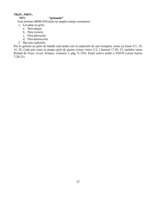 27
NKJV, NRSV,
TEV “gritando”
Este término (BDB 929) tiene un amplio campo semántico:
1. Levantar un grito.
a. Para ataque
b. Para victoria
c. Para adoración
d. Para destrucción
2. Dar una explosión
Por lo general un grito de batalla está unido con la explosión de una trompeta, como en Josué 6:5, 10,
16, 20. Cada país tenía su propio grito de guerra (véase Amos 2:2; I Samuel 17:20, 52, también véase
Roland de Vaux, Israel Antiguo, volumen 1, pág. 9, 254). Israel estuvo unido a YHVH (véase Jueces
7:20-21).
 