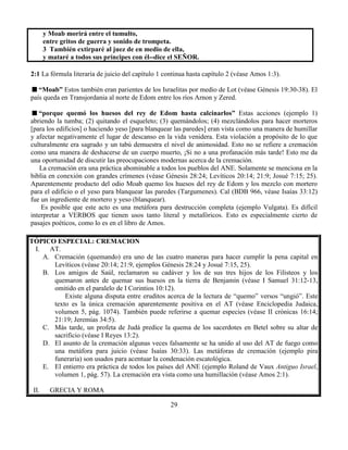 29
y Moab morirá entre el tumulto,
entre gritos de guerra y sonido de trompeta.
3 También extirparé al juez de en medio de ella,
y mataré a todos sus príncipes con él--dice el SEÑOR.
2:1 La fórmula literaria de juicio del capítulo 1 continua hasta capítulo 2 (véase Amos 1:3).
“Moab” Estos también eran parientes de los Israelitas por medio de Lot (véase Génesis 19:30-38). El
país queda en Transjordania al norte de Edom entre los ríos Arnon y Zered.
“porque quemó los huesos del rey de Edom hasta calcinarlos” Estas acciones (ejemplo 1)
abriendo la tumba; (2) quitando el esqueleto; (3) quemándolos; (4) mezclándolos para hacer morteros
[para los edificios] o haciendo yeso [para blanquear las paredes] eran vista como una manera de humillar
y afectar negativamente el lugar de descanso en la vida venidera. Esta violación a propósito de lo que
culturalmente era sagrado y un tabú demuestra el nivel de animosidad. Esto no se refiere a cremación
como una manera de deshacerse de un cuerpo muerto, ¡Si no a una profanación más tarde! Esto me da
una oportunidad de discutir las preocupaciones modernas acerca de la cremación.
La cremación era una práctica abominable a todos los pueblos del ANE. Solamente se menciona en la
biblia en conexión con grandes crímenes (véase Génesis 28:24; Levíticos 20:14; 21:9; Josué 7:15; 25).
Aparentemente producto del odio Moab quemo los huesos del rey de Edom y los mezclo con mortero
para el edificio o el yeso para blanquear las paredes (Targumenes). Cal (BDB 966, véase Isaías 33:12)
fue un ingrediente de mortero y yeso (blanquear).
Es posible que este acto es una metáfora para destrucción completa (ejemplo Vulgata). Es difícil
interpretar a VERBOS que tienen usos tanto literal y metafóricos. Esto es especialmente cierto de
pasajes poéticos, como lo es en el libro de Amos.
TÓPICO ESPECIAL: CREMACION
I. AT.
A. Cremación (quemando) era uno de las cuatro maneras para hacer cumplir la pena capital en
Levíticos (véase 20:14; 21:9, ejemplos Génesis 28:24 y Josué 7:15, 25).
B. Los amigos de Saúl, reclamaron su cadáver y los de sus tres hijos de los Filisteos y los
quemaron antes de quemar sus huesos en la tierra de Benjamín (véase I Samuel 31:12-13,
omitido en el paralelo de I Corintios 10:12).
Existe alguna disputa entre eruditos acerca de la lectura de “quemo” versos “ungió”. Este
texto es la única cremación aparentemente positiva en el AT (véase Enciclopedia Judaica,
volumen 5, pág. 1074). También puede referirse a quemar especies (véase II crónicas 16:14;
21:19; Jeremías 34:5).
C. Más tarde, un profeta de Judá predice la quema de los sacerdotes en Betel sobre su altar de
sacrificio (véase I Reyes 13:2).
D. El asunto de la cremación algunas veces falsamente se ha unido al uso del AT de fuego como
una metáfora para juicio (véase Isaías 30:33). Las metáforas de cremación (ejemplo pira
funeraria) son usados para acentuar la condenación escatológica.
E. El entierro era práctica de todos los países del ANE (ejemplo Roland de Vaux Antiguo Israel,
volumen 1, pág. 57). La cremación era vista como una humillación (véase Amos 2:1).
II. GRECIA Y ROMA
 