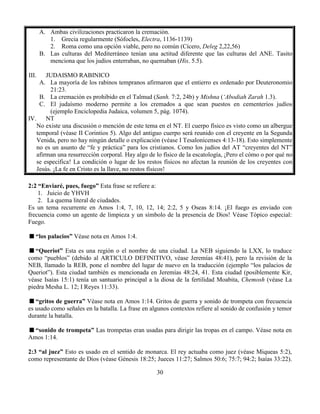 30
A. Ambas civilizaciones practicaron la cremación.
1. Grecia regularmente (Sófocles, Electra, 1136-1139)
2. Roma como una opción viable, pero no común (Cícero, Deleg 2,22,56)
B. Las culturas del Mediterráneo tenían una actitud diferente que las culturas del ANE. Tasito
menciona que los judíos enterraban, no quemaban (His. 5.5).
III. JUDAISMO RABINICO
A. La mayoría de los rabinos tempranos afirmaron que el entierro es ordenado por Deuteronomio
21:23.
B. La cremación es prohibido en el Talmud (Sanh. 7:2, 24b) y Mishna (‘Abodiah Zarah 1.3).
C. El judaísmo moderno permite a los cremados a que sean puestos en cementerios judíos
(ejemplo Enciclopedia Judaica, volumen 5, pág. 1074).
IV. NT
No existe una discusión o mención de este tema en el NT. El cuerpo físico es visto como un albergue
temporal (véase II Corintios 5). Algo del antiguo cuerpo será reunido con el creyente en la Segunda
Venida, pero no hay ningún detalle o explicación (véase I Tesalonicenses 4:13-18). Esto simplemente
no es un asunto de “fe y práctica” para los cristianos. Como los judíos del AT “creyentes del NT”
afirman una resurrección corporal. Hay algo de lo físico de la escatología, ¡Pero el cómo o por qué no
se especifica! La condición o lugar de los restos físicos no afectan la reunión de los creyentes con
Jesús. ¡La fe en Cristo es la llave, no restos físicos!
2:2 “Enviaré, pues, fuego” Esta frase se refiere a:
1. Juicio de YHVH
2. La quema literal de ciudades.
Es un tema recurrente en Amos 1:4, 7, 10, 12, 14; 2:2, 5 y Oseas 8:14. ¡El fuego es enviado con
frecuencia como un agente de limpieza y un símbolo de la presencia de Dios! Véase Tópico especial:
Fuego.
“los palacios” Véase nota en Amos 1:4.
“Queriot” Esta es una región o el nombre de una ciudad. La NEB siguiendo la LXX, lo traduce
como “pueblos” (debido al ARTICULO DEFINITIVO, véase Jeremías 48:41), pero la revisión de la
NEB, llamado la REB, pone el nombre del lugar de nuevo en la traducción (ejemplo “los palacios de
Queriot”). Esta ciudad también es mencionada en Jeremías 48:24, 41. Esta ciudad (posiblemente Kir,
véase Isaías 15:1) tenía un santuario principal a la diosa de la fertilidad Moabita, Chemosh (véase La
piedra Mesha L. 12; I Reyes 11:33).
“gritos de guerra” Véase nota en Amos 1:14. Gritos de guerra y sonido de trompeta con frecuencia
es usado como señales en la batalla. La frase en algunos contextos refiere al sonido de confusión y temor
durante la batalla.
“sonido de trompeta” Las trompetas eran usadas para dirigir las tropas en el campo. Véase nota en
Amos 1:14.
2:3 “al juez” Esto es usado en el sentido de monarca. El rey actuaba como juez (véase Miqueas 5:2),
como representante de Dios (véase Génesis 18:25; Jueces 11:27; Salmos 50:6; 75:7; 94:2; Isaías 33:22).
 