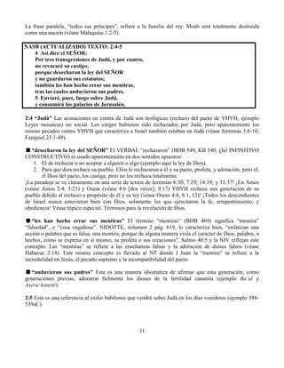31
La frase paralela, “todos sus príncipes”, refiere a la familia del rey. Moab será totalmente destruida
como una nación (véase Malaquías 1:2-5).
NASB (ACTUALIZADO) TEXTO: 2:4-5
4 Así dice el SEÑOR:
Por tres transgresiones de Judá, y por cuatro,
no revocaré su castigo,
porque desecharon la ley del SEÑOR
y no guardaron sus estatutos;
también les han hecho errar sus mentiras,
tras las cuales anduvieron sus padres.
5 Enviaré, pues, fuego sobre Judá,
y consumirá los palacios de Jerusalén.
2:4 “Judá” Las acusaciones en contra de Judá son teológicas (rechazo del pacto de YHVH, ejemplo
Leyes mosaicas) no social. Los cargos hubiesen sido rechazados por Judá, pero aparentemente los
mismo pecados contra YHVH que caracteriza a Israel también estaban en Judá (véase Jeremías 3:6-10;
Ezequiel 23:1-49).
“desecharon la ley del SEÑOR” El VERBAL “rechazaron” (BDB 549, KB 540, Qal INFINITIVO
CONSTRUCTIVO) es usado aparentemente en dos sentidos opuestos:
1. El de rechazar o no aceptar a alguien o algo (ejemplo aquí la ley de Dios).
2. Para que dios rechace su pueblo. Ellos le rechazaron a él y su pacto, profeta, y adoración, pero el,
el Dios del pacto, los castiga, pero no los rechaza totalmente.
¡La paradoja se ve claramente en una serie de textos de Jeremías 6:30; 7:29; 14:19; y 31:37! ¡En Amos
(véase Amos 2:4; 5:21) y Oseas (véase 4:6 [dos veces]; 9:17) YHVH rechaza una generación de su
pueblo debido al rechazo a propósito de él y su ley (véase Oseas 4:6; 8:1, 12)! ¡Todos los descendientes
de Israel nunca estuvieron bien con Dios, solamente los que ejercitaron la fe, arrepentimiento, y
obediencia! Véase tópico especial: Términos para la revelación de Dios.
“les han hecho errar sus mentiras” El término “mentiras” (BDB 469) significa “mentira”
“falsedad”, o “cosa engañosa”. NIDOTTE, volumen 2 pág. 619, lo caracteriza bien, “enfatizan una
acción o palabra que es falsa, una mentira, porque de alguna manera viola el carácter de Dios, palabra, o
hechos, como se expresa en sí mismo, su profeta o sus creaciones”. Salmo 40:5 y la NIV reflejan este
concepto. Las “mentiras” se refiere a las enseñanzas falsas y la adoración de dioses falsos (véase
Habacuc 2:18). Este mismo concepto es llevado al NT donde I Juan la “mentira” se refiere a la
incredulidad en Jesús, el pecado supremo y la incompatibilidad del pacto.
“anduvieron sus padres” Esta es una manera idiomática de afirmar que esta generación, como
generaciones previas, adoraron fielmente los dioses de la fertilidad cananita (ejemplo Ba’al y
Asera/Astarté).
2:5 Esta es una referencia al exilio babilonio que vendrá sobre Judá en los días venideros (ejemplo 586-
539aC).
 