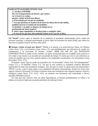 32
NASB (ACTUALIZADO) TEXTO: 2:6-8
6 Así dice el SEÑOR:
Por tres transgresiones de Israel, y por cuatro,
no revocaré su castigo,
porque venden al justo por dinero
y al necesitado por un par de sandalias.
7 Los que pisotean en el polvo de la tierra la cabeza de los desvalidos,
también tuercen el camino de los humildes.
Un hombre y su padre se llegan a la misma joven
profanando mi santo nombre;
8 sobre ropas empeñadas se tienden junto a cualquier altar,
y el vino de los que han sido multados beben en la casa de su Dios.
2:6 “Israel” ¡Amos capto la atención de la audiencia al proclamar primeramente juicio contra las
naciones enemigas, y después proclamando el juicio sobre los hermanos de Israel (Judá), pero ahora los
horroriza al apuntar el juicio de Dios sobre ellos!
“porque venden al justo por dinero” Debido a la alusión a la esclavitud por Edom, los filisteos
(véase Amos 1:6), y los Fenicios (véase Amos 1:9), esto probablemente una referencia de vender sus
compatriotas a la esclavitud. El término “vender” (BDB 568, KB 581, Qal INFINITIVO
CONSTRUCTIVO) es usado en dos sentidos: (1) gente secuestrada para ser vendidas como esclavos o
(2) vender a uno mismo a un acreedor por un periodo de tiempo. Es cierto que esto es una referencia en
contra de aquellos que son ricos, quienes abusan a los marginados socialmente y los necesitados (véase
Proverbios 14:31; 17:2).
El término “justo” aquí es usado en el paralelo con “el necesitado” (Amos 2:6), “los desamparados”
(Amos 2:7), y “el humilde” (Amos 2:7). Así que en este contexto (y acuérdese contexto determina
significado) no tiene una orientación teológica, sino una que es social. La gente justa está relacionada a
YHVH y su ley, y por lo tanto tratan a sus compañeros del pacto correctamente. Justicia en Amos tiene
aspecto vertical y horizontal. En Oseas el termino toma una orientación más religiosa (aspecto vertical o
teológico) (véase Oseas 2:19; 10:12; 14:9), en contexto con frecuencia está relacionado a Hesed,
(ejemplo fidelidad al pacto).
En vista que este contexto tiene un sabor legal/judicial, el término probablemente se refiere a la
defensa en un juicio legal que no puede permitirse de sobornar el juez.
 