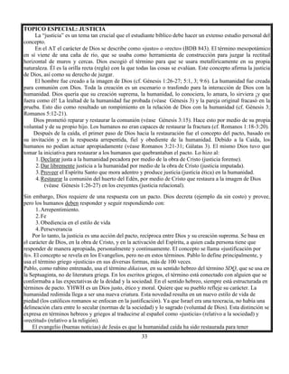 33
TOPICO ESPECIAL: JUSTICIA
La “justicia” es un tema tan crucial que el estudiante bíblico debe hacer un extenso estudio personal del
concepto.
En el AT el carácter de Dios se describe como «justo» o «recto» (BDB 843). El término mesopotámico
en sí viene de una caña de río, que se usaba como herramienta de construcción para juzgar la rectitud
horizontal de muros y cercas. Dios escogió el término para que se usara metafóricamente en su propia
naturaleza. Él es la orilla recta (regla) con la que todas las cosas se evalúan. Este concepto afirma la justicia
de Dios, así como su derecho de juzgar.
El hombre fue creado a la imagen de Dios (cf. Génesis 1:26-27; 5:1, 3; 9:6). La humanidad fue creada
para comunión con Dios. Toda la creación es un escenario o trasfondo para la interacción de Dios con la
humanidad. Dios quería que su creación suprema, la humanidad, lo conociera, lo amara, lo sirviera ¡y que
fuera como él! La lealtad de la humanidad fue probada (véase Génesis 3) y la pareja original fracasó en la
prueba. Esto dio como resultado un rompimiento en la relación de Dios con la humanidad (cf. Génesis 3;
Romanos 5:12-21).
Dios prometió reparar y restaurar la comunión (véase Génesis 3:15). Hace esto por medio de su propia
voluntad y de su propio hijo. Los humanos no eran capaces de restaurar la fractura (cf. Romanos 1:18-3:20).
Después de la caída, el primer paso de Dios hacia la restauración fue el concepto del pacto, basado en
su invitación y en la respuesta arrepentida, fiel y obediente de la humanidad. Debido a la Caída, los
humanos no podían actuar apropiadamente (véase Romanos 3:21-31; Gálatas 3). El mismo Dios tuvo que
tomar la iniciativa para restaurar a los humanos que quebrantaban el pacto. Lo hizo al:
1.Declarar justa a la humanidad pecadora por medio de la obra de Cristo (justicia forense).
2.Dar libremente justicia a la humanidad por medio de la obra de Cristo (justicia imputada).
3.Proveer el Espíritu Santo que mora adentro y produce justicia (justicia ética) en la humanidad.
4.Restaurar la comunión del huerto del Edén, por medio de Cristo que restaura a la imagen de Dios
(véase Génesis 1:26-27) en los creyentes (justicia relacional).
Sin embargo, Dios requiere de una respuesta con un pacto. Dios decreta (ejemplo da sin costo) y provee,
pero los humanos deben responder y seguir respondiendo con:
1.Arrepentimiento.
2.Fe
3.Obediencia en el estilo de vida
4.Perseverancia
Por lo tanto, la justicia es una acción del pacto, recíproca entre Dios y su creación suprema. Se basa en
el carácter de Dios, en la obra de Cristo, y en la activación del Espíritu, a quien cada persona tiene que
responder de manera apropiada, personalmente y continuamente. El concepto se llama «justificación por
fe». El concepto se revela en los Evangelios, pero no en estos términos. Pablo lo define principalmente, y
usa el término griego «justicia» en sus diversas formas, más de 100 veces.
Pablo, como rabino entrenado, usa el término dikaisun, en su sentido hebreo del término SDQ, que se usa en
la Septuaginta, no de literatura griega. En los escritos griegos, el término está conectado con alguien que se
conformaba a las expectativas de la deidad y la sociedad. En el sentido hebreo, siempre está estructurada en
términos de pacto. YHWH es un Dios justo, ético y moral. Quiere que su pueblo refleje su carácter. La
humanidad redimida llega a ser una nueva criatura. Esta novedad resulta en un nuevo estilo de vida de
piedad (los católicos romanos se enfocan en la justificación). Ya que Israel era una teocracia, no había una
delineación clara entre lo secular (normas de la sociedad) y lo sagrado (voluntad de Dios). Esta distinción se
expresa en términos hebreos y griegos al traducirse al español como «justicia» (relativo a la sociedad) y
«rectitud» (relativo a la religión).
El evangelio (buenas noticias) de Jesús es que la humanidad caída ha sido restaurada para tener
 