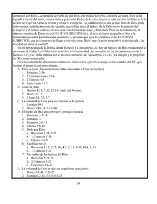 34
comunión con Dios. La paradoja de Pablo es que Dios, por medio de Cristo, exonera de culpa. Esto se ha
logrado a través del amor, misericordia y gracia del Padre; de la vida, muerte y resurrección del Hijo; y de la
acción del Espíritu Santo de invitar y atraer al evangelio. La justificación es una acción libre de Dios, pero
debe emanar santidad (postura de Agustín, que refleja tanto el énfasis de la Reforma en lo gratuito del
evangelio y el énfasis católico en una vida transformada de amor y fidelidad). Para los reformadores, el
término «justicia de Dios» es un GENITIVO OBJETIVO (i.e. el acto de hacer aceptable a Dios a la
humanidad pecadora [santificación posicional]), en tanto que para los católicos es un GENITIVO
SUBJETIVO, que es el proceso de llegar a ser más como Dios (santificación progresiva experiencial). ¡En
realidad sin duda es ambas!!
En mi perspectiva de la Biblia, desde Génesis 4 a Apocalipsis 20, hay un registro de Dios restaurando la
comunión del Edén. La Biblia inicia con Dios y la humanidad en comunión, en un escenario terrenal (cf.
Génesis 1-2) y la Biblia termina con el mismo escenario (cf. Apocalipsis 21-22). ¡La imagen y el propósito
de Dios serán restaurados!
Para documentar las discusiones anteriores, observe los siguientes pasajes seleccionados del NT, que
ilustran el grupo de palabras griegas.
A. Dios es justo (frecuentemente están conectados a Dios como Juez)
1. Romanos 3:26
2. 2 Tesalonicenses 1:5-6
3. 2 Timoteo 4:8
4. Apocalipsis 16:5
B. Jesús es justo
1. Hechos 3:13; 7:52; 22:14 (título del Mesías)
2. Mateo 27:19
3. 1 Juan 2:1, 29; 3:7
C. La voluntad de Dios para su creación es la justicia
1. Levítico 19:2
2. Mateo 5:48 (cf. 5:17-20)
D. El medio de Dios para proveer y producir justicia
1. Romanos 3:21-31
2. Romanos 4
3. Romanos 5:6-11
4. Gálatas 3:6-14
5. Dado por Dios
a. Romanos 3:24; 6:23
b. 1 Corintios 1:30
c. Efesios 2:8-9
6. Recibido por fe
a. Romanos 1:17; 3:22, 26; 4:3, 5, 13; 9:30; 10:4, 6, 10
b. 1 Corintios 5:21
7. Por medio de los hechos del Hijo
a. Romanos 5:21-31
b. 2 Corintios 5:21
c. Filipenses 2:6-11
E. La voluntad de Dios es que sus seguidores sean justos
1. Mateo 5:3-48; 7:24-27
2. Romanos 2:13; 5:1-5; 6:1-23
 