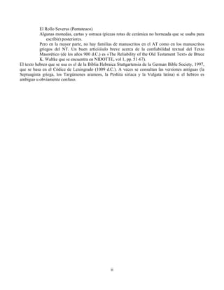ii
El Rollo Severus (Pentateuco)
Algunas monedas, cartas y ostraca (piezas rotas de cerámica no horneada que se usaba para
escribir) posteriores.
Pero en la mayor parte, no hay familias de manuscritos en el AT como en los manuscritos
griegos del NT. Un buen artíciiiiulo breve acerca de la confiabilidad textual del Texto
Masorético (de los años 900 d.C.) es «The Reliability of the Old Testament Text» de Bruce
K. Waltke que se encuentra en NIDOTTE, vol 1, pp. 51-67).
El texto hebreo que se usa es el de la Biblia Hebraica Stuttgartensia de la German Bible Society, 1997,
que se basa en el Códice de Leningrado (1009 d.C.). A veces se consultan las versiones antiguas (la
Septuaginta griega, los Targúmenes arameos, la Peshita siríaca y la Vulgata latina) si el hebreo es
ambiguo u obviamente confuso.
 
