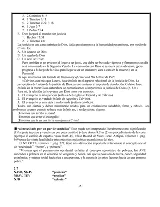 35
3. 2 Corintios 6:14
4. 1 Timoteo 6:11
5. 2 Timoteo 2:22; 3:16
6. 1 Juan 3:7
7. 1 Pedro 2:24
F. Dios juzgará al mundo con justicia
1. Hechos 17:31
2. 2 Timoteo 4:8
La justicia es una característica de Dios, dada gratuitamente a la humanidad pecaminosa, por medio de
Cristo. Es:
A. Un decreto de Dios
B. Un regalo de Dios
C. Un acto de Cristo
Pero también es un proceso el llegar a ser justo, que debe ser buscado vigorosa y firmemente; un día
será consumado en la Segunda Venida. La comunión con Dios se restaura en la salvación, ¡pero
progresa a lo largo de la vida, para llegar a ser un encuentro cara a cara en la muerte o en la
Parousia!
He aquí una buena cita tomada de Dictionary of Paul and His Letters de IVP:
«Calvino, aun más que Lutero, hace énfasis en el aspecto relacional de la justicia de Dios. La
perspectiva de Lutero de la justicia de Dios parece contener el aspecto de absolución. Calvino hace
énfasis en la maravillosa naturaleza de comunicarnos o impartirnos la justicia de Dios» (p. 834).
Para mí, la relación del creyente con Dios tiene tres aspectos:
1. El evangelio es una persona (énfasis de la Iglesia Oriental y de Calvino).
2. El evangelio es verdad (énfasis de Agustín y Calvino).
3. El evangelio es una vida transformada (énfasis católico).
Todos son ciertos y deben mantenerse unidos para un cristianismo saludable, firme y bíblico. Los
problemas ocurren cuando se hace más énfasis en, o se desvalora, alguno.
¡Tenemos que recibir a Jesús!
¡Tenemos que creer el evangelio!
¡Tenemos que ir en pos de la semejanza a Cristo!
“al necesitado por un par de sandalias” Esto puede ser interpretado literalmente como significando
(1) la gente trajeron y vendieron por poca cantidad (véase Amos 8:6) o (2) un procedimiento de la corte
(ejemplo el cambio de zapatos, véase Ruth 4:7, véase Roland de Vaux, Israel Antigua, volumen 1, pag.
169) para dar cierta legalidad a estas prácticas esclavistas escandalosas del rico.
El NIDOTTE, volumen 1, pág. 228, tiene una afirmación importante relacionado al concepto social
de “necesitado”, “pobre”, y “pobreza”.
“Mientras que el pensamiento occidental enfatiza el concepto económico de pobreza, los ANE
entienden a pobreza en el contexto de venganza y honor. Asi que la posesión de tierra, poder, seguridad
económica, y estatus social hacia rica a una persona, y la ausencia de estos factores hacia de una persona
pobre.”
2:7
NASB, NKJV “pisotean”
NRSV, TEV “resollar”
NJB “aplastar”
 