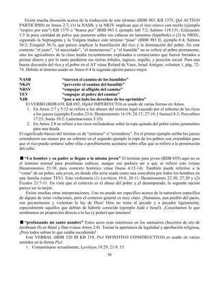 36
Existe mucha discusión acerca de la traducción de este término (BDB 983, KB 1375, Qal ACTIVO
PARTICIPIO) en Amos 2:7; (1) la NASB, y la NKJV implican que el rico estuvo con recelo (ejemplo
“respiro por aire”) KB 1375 o “brama por” BDB 983 I, ejemplo Job 7:2; Salmos 119:131; Eclesiastés
1:5 la poca cantidad de polvo que pusieron sobre sus cabezas en lamentos (hipérbole) o (2) la NRSV,
siguiendo la Septuaginta y la Vulgata traduce este término “pisar” (BDB 983 II, ejemplo 8:4; Salmos
56:2; Ezequiel 36:3), que parece implicar la humillación del rico y la dominación del pobre. En este
contexto “el justo”, “el necesitado”, “el menesteroso” y “el humilde” no se refiere al pobre permanente,
sino los agricultores de la clase media recientemente explotados o comerciantes que fueron forzados a
prestar dinero y por lo tanto perdieron sus tierras tribales, ingreso, orgullo, y posición social. Para una
buena discusión del rico y el pobre en el AT véase Roland de Vaux, Israel Antiguo, volumen 1, pág. 72-
74. Debido al término usado en Amos 8:4 la segunda opción parece mejor.
NASB “tuercen el camino de los humildes”
NKJV “pervertir el camino del humilde”
NRSV “empujar al afligido del camino”
TEV “empujar al pobre del camino”
NJB “pon a un lado los derechos de los oprimidos”
El VERBO (BDB 639, KB 692, Hiphil IMPERFECTO) es usado de varias formas en Amos.
1. En Amos 2:7 y 5:12 se refiere a los abusos del sistema legal causado por el soborno de los ricos
a los jueces (ejemplo Éxodos 23:6; Deuteronomio 16:19; 24:17; 27:19; I Samuel 8:3; Proverbios
17:23; Isaías 10:2; Lamentaciones 3:35).
2. En Amos 2:8 se refiere a los ricos reclinándose sobre la ropa quitada del pobre como juramentos
para una deuda.
El significado básico del término es de “estirarse” o “extenderse”. En el primer ejemplo arriba los jueces
extendieron sus manos por un soborno en el segundo ejemplo la ropa de los pobres son extendidas para
que el rico pueda sentarse sobre ellas o posiblemente acostarse sobre ellas que se refiere a la prostitución
del culto.
“Un hombre y su padre se llegan a la misma joven” El termino para joven (BDB 655) aquí no es
el termino normal para prostitutas culticas, aunque eso pudiera ser a que se refiere esto (véase
Deuteronomio 23:18; para contexto histórico véase Oseas 4:12-14). También puede referirse a la
“venta” de un pobre, una joven, en donde ella seria usada como una concubina por todos los hombres en
una familia (véase TEV). Esto violentaría (1) Levíticos 18:8; 20:11; Deuteronomio 22:30; 27:20 y (2)
Éxodos 21:7-11. En vista que el contexto es el abuso del pobre y el desamparado, la segunda opción
parece ser la mejor.
Existe muchas otras interpretaciones. Uno no puede ser específico acerca de la naturaleza específica
de alguna de estas violaciones, pero el contexto general es muy claro. ¡Humanos, aun pueblo del pacto,
son pecaminosos y violentan la ley de Dios! Dios no toma al pecado y a pecador ligeramente,
especialmente aquellos que debían de haberle conocido (ejemplo Judá e Israel). ¡Cosechamos lo que
sembramos en proporción directa a la luz (y poder) que tenemos!
“profanando mi santo nombre” Estos actos eran ostentosos en los santuarios (becerros de oro de
Jeroboam II) en Betel y Dan (véase Amos 2:8). Tenían la apariencia de legalidad y aprobación religiosa,
¡Pero todos sabían lo que estaba sucediendo!
Este VERBAL (BDB 320 III KB 319, Piel INFINITIVO CONSTRUCTIVO) es usado en varios
sentidos en la forma Piel:
1. Contaminarse sexualmente, Levíticos 19:29; 21:9, 15
 