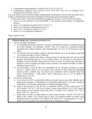 37
2. Contaminarse ceremonialmente, Levíticos 19:8; 21:12, 23; 22:9, 15
3. Contaminar el nombre de Dios, Levíticos 18:21; 19:12; 20:3; 21:6; 22:2, 32; Jeremías 34:16;
Ezequiel 20:39; 36:20-23; Amos 2:7.
¡Los actos culticos de los Israelitas estaban contaminando y profanando al mismo Dios que decían servir
y adorar! ¡Flagrantemente ignoraron la legislación mosaica para ganancia personal y placer!
Es obvio que Amos “como todos los profetas” juzgaban las acciones a la luz de la ley de Moisés.
1. Amos 2:4 usa los términos “la ley del SEÑOR” y “Sus estatutos” para referirse a la legislación
mosaica.
2. Amos 2:7 se relaciona a Levíticos 18:8, 15; 20:11-12.
3. Amos 2:8 se relaciona a Deuteronomio 24:12-13
4. Amos 2:9-11 se relaciona a Génesis 15:12-21
5. Amos 2:11-12 se relaciona a Números 6
Tópico especial: Santo
TÓPICO ESPECIAL: SANTOS (SANTO) (‫קדוש‬)
I. Uso en el Antiguo Testamento
A. La etimología del término (kadosh) es incierta, posiblemente cananea. Es posible que parte
de la raíz (ejemplo, kd) signifique “dividir”. Esta es la fuente de la definición popular
«apartado (de la cultura cananea, véase Deuteronomio 7:6; 14:2, 21; 26:19) para el uso de
Dios».
B. Se relaciona con cosas, lugares, tiempos y personas rituales. No se usa en Génesis, pero llega
a ser común en Éxodo, Levítico y Números.
C. En la literatura profética (esp. Isaías y Oseas) destaca el elemento personal, que ha estado
presente anteriormente pero no se le ha hecho énfasis. Se convierte en una manera de
designar la esencia de Dios (véase Isaías 6:3). Dios es santo. Su nombre que representa su
carácter es santo. Su pueblo, que debe revelar su carácter a un mundo necesitado, es santo (si
obedecen el pacto con fe).
D. La misericordia y amor de Dios son inseparables de los conceptos teológicos de pacto,
justicia y carácter esencial. En este punto está la tensión de Dios hacia una humanidad
perversa, caída y rebelde. Hay una artículo muy interesante sobre la relación entre Dios
como “misericordioso” y Dios como “santo” enSinónimos para el AT, de Robert B.
Girdlestone, p. 112-113.
II. En el Nuevo Testamento
A. Los escritores del NT son pensadores hebreos (excepto Lucas), pero están influidos por el
griego koiné (ejemplo, la Septuaginta). La traducción griega del AT es la que controla su
vocabulario, no la literatura, pensamiento ni religión del griego clásico.
B. Jesús es santo porque él vino de Dios, es semejante a Dios y es Dios (véase Lucas 1:35;
4:34; Hechos 3:14; 4:27, 30). Él es el Santo y Justo (véase Hechos 3:14; 22:14). Jesús es
santo porque no tiene pecado (véase Juan 8:46; 2 Corintios 5:21; Hebreos 4:15; 7;26; 1
Pedro 1:19; 2:22 1 Juan 3:5).
C. Porque Dios es santo, sus hijos deben ser santos (véase Levítico 11:44-45; 19:2; 20:7, 26;
Mateo 5:48; 1 Pedro 1:16). Porque Jesús es santo, sus seguidores deben ser santos (véase
Romanos 8:28-29; 2 Corintios 3:18; Gálatas 4:19; Efesios 1:4; 1 Tesalonicenses 3:13; 4:3; 1
Pedro 1:15). Los cristianos son salvos para servir en semejanza a Cristo.
 