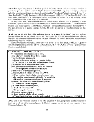 38
2:8 “sobre ropas empeñadas se tienden junto a cualquier altar” Los ricos estaban quitando y
guardando (prohibido en Éxodos 22:26-27; Deuteronomio 24:12-13) las ropas de dormir (ropa externa)
del pobre como juramento para préstamos (véase Roland de Vaux, Israel Antiguo, volumen 1, pág. 171,
véase Éxodos 21:7, 26-28; Levíticos 25:39-40; Deuteronomio 24:10-13, 17; Proverbios 20:16; 27:13).
Esto puede relacionarse a la prostitución cultica mencionada en Amos 2:7 o una comida cultica
conectada a la adoración de los dioses de la fertilidad.
La frase “cada altar” demuestra la naturaleza idolatra siendo ofrecido a Ba’al (hombre) y Asera
(femenino), quienes era dioses locales de la fertilidad en un altar en cada comunidad. YHVH solamente
tenía un altar oficial (ejemplo Monte Moriah). Jeroboam I había establecido dos sitios alterno en Betel y
Dan para prevenir a su pueblo (ejemplo la tribu del norte) de regresar a Jerusalén durante los días
festivos.
“el vino de los que han sido multados beben en la casa de su Dios” Hay dos posibles
interpretaciones: (1) en los centros culticos de Dan y Betel los ricos se ponían intoxicados sobre el
impuesto que cobraban ilegalmente al pobre o (2) los impuestos del templo eran usados para promover
borracheras y prácticas sexuales.
Algunas traducciones traducen Elohim como “sus dioses” o “su dios” (NJB, NASB, NIV), pero el
contexto implica una referencia a YHVH (NASB, NRSV, TEV, JPSOA, NET). Véase Tópico especial:
Nombres para la deidad.
NASB (ACTUALIZADO) TEXTO: 2:9-16
9 Yo destruí al amorreo delante de ellos,
cuya altura era como la altura de los cedros,
y era fuerte como las encinas;
yo destruí su fruto por arriba y su raíz por abajo.
10 Y a vosotros yo os hice subir de la tierra de Egipto,
y os conduje por el desierto cuarenta años
para que tomarais posesión de la tierra del amorreo.
11 Y levanté profetas de entre vuestros hijos
y nazareos de entre vuestros jóvenes.
¿No es así, hijos de Israel?--declara el SEÑOR.
12 Pero vosotros hicisteis beber vino a los nazareos,
y a los profetas les ordenasteis, diciendo: No profeticéis.
13 He aquí, yo estoy oprimido debajo de vosotros
como está oprimida una carreta llena de gavillas.
14 Y la huida le fallará al ligero,
y el fuerte no fortalecerá su poder,
ni el valiente salvará su vida.
15 El que empuña el arco no resistirá,
el ligero de pies no escapará,
ni el que monta a caballo salvará su vida.
16 Y aun el más intrépido entre los valientes huirá desnudo aquel día--declara el SEÑOR.
2:9-12 Esta es una rendición histórica de los actos de gracia de dios, que pone las condiciones para el
juicio de Israel. Las violaciones del pueblo de Dios de su pacto no son nuevas, sino perennes (véase
Nehemías 9; Hechos 7).
 