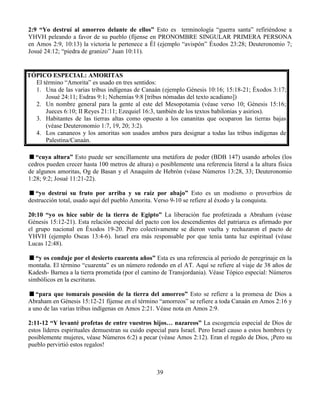 39
2:9 “Yo destruí al amorreo delante de ellos” Esto es terminología “guerra santa” refiriéndose a
YHVH peleando a favor de su pueblo (fíjense en PRONOMBRE SINGULAR PRIMERA PERSONA
en Amos 2:9, 10:13) la victoria le pertenece a Él (ejemplo “avispón” Éxodos 23:28; Deuteronomio 7;
Josué 24:12; “piedra de granizo” Juan 10:11).
TÓPICO ESPECIAL: AMORITAS
El término “Amorita” es usado en tres sentidos:
1. Una de las varias tribus indígenas de Canaán (ejemplo Génesis 10:16; 15:18-21; Éxodos 3:17;
Josué 24:11; Esdras 9:1; Nehemías 9:8 [tribus nómadas del texto acadiano])
2. Un nombre general para la gente al este del Mesopotamia (véase verso 10; Génesis 15:16;
Jueces 6:10; II Reyes 21:11; Ezequiel 16:3, también de los textos babilonias y asirios).
3. Habitantes de las tierras altas como opuesto a los cananitas que ocuparon las tierras bajas
(véase Deuteronomio 1:7, 19, 20; 3:2).
4. Los cananeos y los amoritas son usados ambos para designar a todas las tribus indígenas de
Palestina/Canaán.
“cuya altura” Esto puede ser sencillamente una metáfora de poder (BDB 147) usando arboles (los
cedros pueden crecer hasta 100 metros de altura) o posiblemente una referencia literal a la altura física
de algunos amoritas, Og de Basan y el Anaquím de Hebrón (véase Números 13:28, 33; Deuteronomio
1:28; 9:2; Josué 11:21-22).
“yo destruí su fruto por arriba y su raíz por abajo” Esto es un modismo o proverbios de
destrucción total, usado aquí del pueblo Amorita. Verso 9-10 se refiere al éxodo y la conquista.
20:10 “yo os hice subir de la tierra de Egipto” La liberación fue profetizada a Abraham (véase
Génesis 15:12-21). Esta relación especial del pacto con los descendientes del patriarca es afirmado por
el grupo nacional en Éxodos 19-20. Pero colectivamente se dieron vuelta y rechazaron el pacto de
YHVH (ejemplo Oseas 13:4-6). Israel era más responsable por que tenía tanta luz espiritual (véase
Lucas 12:48).
“y os conduje por el desierto cuarenta años” Esta es una referencia al periodo de peregrinaje en la
montaña. El término “cuarenta” es un número redondo en el AT. Aquí se refiere al viaje de 38 años de
Kadesh- Barnea a la tierra prometida (por el camino de Transjordania). Véase Tópico especial: Números
simbólicos en la escrituras.
“para que tomarais posesión de la tierra del amorreo” Esto se refiere a la promesa de Dios a
Abraham en Génesis 15:12-21 fíjense en el término “amorreos” se refiere a toda Canaán en Amos 2:16 y
a uno de las varias tribus indígenas en Amos 2:21. Véase nota en Amos 2:9.
2:11-12 “Y levanté profetas de entre vuestros hijos… nazareos” La escogencia especial de Dios de
estos líderes espirituales demuestran su cuido especial para Israel. Pero Israel causo a estos hombres (y
posiblemente mujeres, véase Números 6:2) a pecar (véase Amos 2:12). Eran el regalo de Dios, ¡Pero su
pueblo pervirtió estos regalos!
 