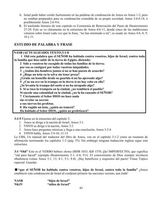 43
A. Israel pudo haber creído fuertemente en las palabras de condenación de Amos en Amos 1-2, pero
no estaban preparados para su condenación extendida de su propia sociedad, Amos 2:6-6:14, o
posiblemente Amos 2:6-9:6.
B. El trasfondo literario de este capítulo es Ceremonia de Renovación del Pacto de Deuteronomio
27-29. Esto se ve claramente en la estructura de Amos 4:6-11, donde cinco de las maldiciones
vinieron sobre Israel cada vez que la frase, “no has retornado a mí”, es usado en Amos 4:6, 8, 9,
10 y 11.
ESTUDIO DE PALABRA Y FRASE
NASB (ACTUALIZADO) TEXTO:3:1-8
1 Oíd esta palabra que el SEÑOR ha hablado contra vosotros, hijos de Israel, contra toda
la familia que hizo subir de la tierra de Egipto, diciendo:
2 Sólo a vosotros he escogido de todas las familias de la tierra;
por eso os castigaré por todas vuestras iniquidades.
3 ¿Andan dos hombres juntos si no se han puesto de acuerdo?
4 ¿Ruge un león en la selva sin tener presa?
¿Gruñe un leoncillo desde su guarida si no ha apresado algo?
5 ¿Cae un ave en la trampa en la tierra si no hay cebo en ella?
¿Se levanta la trampa del suelo si no ha atrapado algo?
6 Si se toca la trompeta en la ciudad, ¿no temblará el pueblo?
Si sucede una calamidad en la ciudad, ¿no la ha causado el SEÑOR?
7 Ciertamente el Señor DIOS no hace nada
sin revelar su secreto
a sus siervos los profetas.
8 Ha rugido un león, ¿quién no temerá?
Ha hablado el Señor DIOS, ¿quién no profetizará?
3:1-5 Fíjense en la estructura del capítulo 3.
1. Amos se dirige a la nación de Israel, Amos 3:1.
2. YHVH se dirige a la nación, Amos 3:2
3. Amos hace preguntas retoricas y llega a una conclusión, Amos 3:3-8
4. YHVH habla, Amos 3:9-10, 11-15
La UBS, Un manual del traductor del libro de Amos, ven en el capítulo 3:1-2 como un resumen de
afirmación terminando los capítulos 1-2 (pág. 55). Sin embargo ninguna traducción inglesa sigue esta
estructura.
3:1 “Oíd” Este es el VERBO hebreo shema (BDB 1033, KB 1570, Qal IMPERFECTO), que significa
“oíd para haced” (ejemplo Deuteronomio 5:1; 6:4; 9:1). El conocimiento de Dios siempre involucra
obediencia (véase Amos 3:1, 13; 4:1; 5:1; 8:4). ¡Hay beneficios y requisitos del pacto! Véase Tópico
especial: Guardar.
“que el SEÑOR ha hablado contra vosotros, hijos de Israel, contra toda la familia” ¡Amos
estableció esta condenación de Israel al condenar primero las naciones vecinas, aun Judá!
NASB “hijos de Israel”
NKJV “niños de Israel”
 