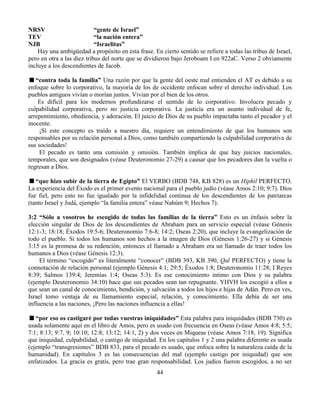 44
NRSV “gente de Israel”
TEV “la nación entera”
NJB “Israelitas”
Hay una ambigüedad a propósito en esta frase. En cierto sentido se refiere a todas las tribus de Israel,
pero en otra a las diez tribus del norte que se dividieron bajo Jeroboam I en 922aC. Verso 2 obviamente
incluye a los descendientes de Jacob.
“contra toda la familia” Una razón por que la gente del oeste mal entienden el AT es debido a su
enfoque sobre lo corporativo, la mayoría de los de occidente enfocan sobre el derecho individual. Los
pueblos antiguos vivían o morían juntos. Vivian por el bien de los otros.
Es difícil para los modernos profundizarse el sentido de lo corporativo. Involucra pecado y
culpabilidad corporativa, pero no justicia corporativa. La justicia era un asunto individual de fe,
arrepentimiento, obediencia, y adoración. El juicio de Dios de su pueblo impactaba tanto el pecador y el
inocente.
¡Si este concepto es traído a nuestro día, requiere un entendimiento de que los humanos son
responsables por su relación personal a Dios, como también compartiendo la culpabilidad corporativa de
sus sociedades!
El pecado es tanto una comisión y omisión. También implica de que hay juicios nacionales,
temporales, que son designados (véase Deuteronomio 27-29) a causar que los pecadores dan la vuelta o
regresan a Dios.
“que hizo subir de la tierra de Egipto” El VERBO (BDB 748, KB 828) es un Hiphil PERFECTO.
La experiencia del Éxodo es el primer evento nacional para el pueblo judío (véase Amos 2:10; 9:7). Dios
fue fiel, pero esto no fue igualado por la infidelidad continua de los descendientes de los patriarcas
(tanto Israel y Judá, ejemplo “la familia entera” véase Nahúm 9; Hechos 7).
3:2 “Sólo a vosotros he escogido de todas las familias de la tierra” Esto es un énfasis sobre la
elección singular de Dios de los descendientes de Abraham para un servicio especial (véase Génesis
12:1-3; 18:18; Éxodos 19:5-6; Deuteronomio 7:6-8; 14:2; Oseas 2:20), que incluye la evangelización de
todo el pueblo. Si todos los humanos son hechos a la imagen de Dios (Génesis 1:26-27) y si Génesis
3:15 es la promesa de su redención, entonces el llamado a Abraham era un llamado de traer todos los
humanos a Dios (véase Génesis 12:3).
El término “escogido” es literalmente “conocer” (BDB 393, KB 390, Qal PERFECTO) y tiene la
connotación de relación personal (ejemplo Génesis 4:1; 29:5; Éxodos 1:8; Deuteronomio 11:28; I Reyes
8:39; Salmos 139:4; Jeremías 1:4; Oseas 5:3). Es ese conocimiento intimo con Dios y su palabra
(ejemplo Deuteronomio 34:10) hace que sus pecados sean tan repugnante. YHVH los escogió a ellos a
que sean un canal de conocimiento, bendición, y salvación a todos los hijos e hijas de Adán. Pero en ves,
Israel tomo ventaja de su llamamiento especial, relación, y conocimiento. Ella debía de ser una
influencia a las naciones, ¡Pero las naciones influencia a ellas!
“por eso os castigaré por todas vuestras iniquidades” Esta palabra para iniquidades (BDB 730) es
usada solamente aquí en el libro de Amos, pero es usado con frecuencia en Oseas (véase Amos 4:8; 5:5;
7:1; 8:13; 9:7, 9; 10:10; 12:8; 13:12; 14:1, 2) y dos veces en Miqueas (véase Amos 7:18, 19). Significa
que iniquidad, culpabilidad, o castigo de iniquidad. En los capítulos 1 y 2 una palabra diferente es usada
(ejemplo “transgresiones” BDB 833, para el pecado es usado, que enfoca sobre la naturaleza caída de la
humanidad). En capítulos 3 es las consecuencias del mal (ejemplo castigo por iniquidad) que son
enfatizados. La gracia es gratis, pero trae gran responsabilidad. Los judíos fueron escogidos, a no ser
 