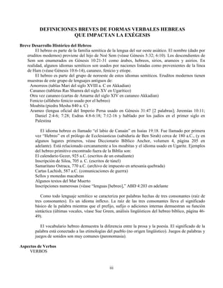 iii
DEFINICIONES BREVES DE FORMAS VERBALES HEBREAS
QUE IMPACTAN LA EXÉGESIS
Breve Desarrollo Histórico del Hebreo
El hebreo es parte de la familia semítica de la lengua del sur oeste asiático. El nombre (dado por
eruditos modernos) proviene del hijo de Noé Sem (véase Génesis 5:32; 6:10). Los descendientes de
Sem son enumerados en Génesis 10:21-31 como árabes, hebreos, sirios, arameos y asirios. En
realidad, algunos idiomas semíticos son usados por naciones listadas como provenientes de la línea
de Ham (véase Génesis 10:6-14), cananeo, fenicio y etíope.
El hebreo es parte del grupo de noroeste de estos idiomas semíticos. Eruditos modernos tienen
muestras de este grupo de lenguajes antiguos de:
Amorreos (tablas Mari del siglo XVIII a. C en Akkadian)
Cananeo (tabletas Ras Shamra del siglo XV en Ugarítico)
Otra vez cananeo (cartas de Amarna del siglo XIV en cananeo Akkadian)
Fenicio (alfabeto fenicio usado por el hebreo)
Moabita (piedra Mesha 840 a. C)
Arameo (lengua oficial del Imperio Persa usado en Génesis 31:47 [2 palabras]; Jeremías 10:11;
Daniel 2:4-6; 7:28; Esdras 4:8-6:18; 7:12-16 y hablado por los judíos en el primer siglo en
Palestina
El idioma hebreo es llamado “el labio de Canaán” en Isaías 19:18. Fue llamado por primera
vez “Hebreo” en el prólogo de Ecclesiasticus (sabiduría de Ben Sirah) cerca de 180 a.C., (y en
algunos lugares primeros, véase Diccionario Bíblico Anchor, volumen 4, página 205 en
adelante). Está relacionado cercanamente a los moabitas y el idioma usado en Ugarite. Ejemplos
del hebreo primitivo encontrado fuera de la Biblia son:
El calendario Gezer, 925 a.C. (escritos de un estudiante)
Inscripción de Siloa, 705 a. C. (escritos de túnel)
Samaritano Ostraca, 770 a.C. (archivo de impuesto en artesanía quebrada)
Cartas Lachish, 587 a.C. (comunicaciones de guerra)
Sellos y monedas macabeas
Algunos textos del Mar Muerto
Inscripciones numerosas (véase “lenguas [hebreo],” ABD 4:203 en adelante
Como todo lenguaje semítico se caracteriza por palabras hechas de tres consonantes (raíz de
tres consonantes). Es un idioma inflexo. La raíz de las tres consonantes lleva el significado
básico de la palabra mientras que el prefijo, sufijo o adiciones internas demuestran su función
sintáctica (últimas vocales, véase Sue Green, análisis lingüísticos del hebreo bíblico, página 46-
49).
El vocabulario hebreo demuestra la diferencia entre la prosa y la poesía. El significado de la
palabra está conectado a las etimologías del pueblo (no origen lingüístico). Juegos de palabras y
juegos de sonidos son muy comunes (paronomasia).
Aspectos de Verbos
VERBOS
 