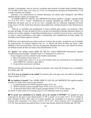 45
mimados y privilegiados, sino ser siervos y sacerdotes para alcanzar el mundo entero (ejemplo Génesis
12:3; Éxodos 19:4-6; Juan 3:16; I Juan 2:2; 4:14). Las consecuencias del pacto de Deuteronomio 27-29
se están volviendo una realidad.
¡Elección y las consecuencias de nuestras decisiones son ambos polos teológicos! ¡Ser bíblico
significa afirmar a ambos, no escoger uno!
El VERBO (BDB 823, KB 955, Qal IMPERFECTO) puede significar “castigar” (ejemplo Oseas
1:4; 2:15; 8:13; 9:9) o “visitar”. Posiblemente los israelitas esperaban que YHVH los “visitara” con
bendiciones del pacto, pero en vez de eso vino a castigarlo por las violaciones fragrantes del pacto
(véase Amos 5:18-20). Violaciones del pacto traen maldiciones violentas del pacto (véase Deuteronomio
27-29).
Debe de ser recordado que posiblemente la mejor metáfora para ayudar a los humanos a Dios
proviene del hogar. El amor de padre de Dios es tal que él no permitiría al pecado totalmente destruir su
relación con sus hijos alejados. La disciplina (ejemplo juicio) es también un acto de amor y misericordia.
La meta es nunca consolación a corto plazo o prosperidad, sino compañerismo de largo tiempo con
intimidad ¡véase Tópico especial: Conocer!
3:3-8 Estos versos demuestran que nada sucede por sí mismo; hay un plan, un propósito con el resultado
de consecuencias. El contexto relaciona esto y/o la relación del pacto de Dios con Israel o Dios
hablando a través de los profetas. Esta serie de preguntas demuestra una causa y una relación de efecto,
así también el pacto de Dios con Israel (véase Deuteronomio 27-29).
3:3 “juntos” Esta palabra hebrea (BDB 416, KB 419, Niphal PERFECTO) básicamente significa
“nombramiento pre arreglado” (ejemplo Josué 11:5; Nehemías 6:10; Job 2:11).
Uno se imagina si en este contexto los dos hombres representan:
1. Dios y los profetas (véase Amos 3:7)
2. Dios e Israel (véase Amos 3:2, de ser así el termino toma una connotación de un contrincante,
véase NIDOTTE, volumen 2, pág. 484); o
3. Un proverbio común de la vida diaria.
3:5 Para una discusión interesante de trampas de animales véase James M. Freeman, Usos y Costumbres
de la biblia, pág. 228.
3:6 “Si se toca la trompeta en la ciudad” En nuestros días sería algo como una señal de advertencia
(véase Ezequiel 33:2-5).
“no temblará el pueblo” Este VERBO (BDB 353, KB 350, Qal IMPERFECTO) significa temblar
en temor. Es usado varias veces en este contexto.
1. La misma presencia de YHVH (ejemplo Éxodos 19:16, 18)
2. YHVH viniendo en juicio (ejemplo Isaías 10:29; 19:16; 32:11; 45:5)
3. El efecto de mala noticia sobre la gente (ejemplo Génesis 27:33; 42:28; I Reyes 1:49).
¡En Amos #3 calza mejor en el concepto, pero #1 y #2 claramente están en la mente!
“Si sucede una calamidad en la ciudad, ¿no la ha causado el SEÑOR?” Un ejemplo de estas
consecuencias del pacto (véase Deuteronomio 27-29) se puede ver en Amos 4:6-11. El AT afirma la
total soberanía de Dios sobre todos los eventos (ejemplo una causalidad en el universo, ejemplo II
Crónicas 20:6; Eclesiastés 7:14; Isaías 14:24-27; 43:13; 45:7; 54:16; Jeremías 18:11; Lamentaciones
3:33-38). Para una buena discusión de Dios y el mal véase Dichos difíciles de la biblia, pág. 305-306.
 