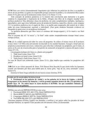 46
3:7-8 Estos son versos extremadamente importantes que enfatizan los preavisos de dios a su pueblo a
través de sus profetas. La gente era responsable porque conocían la palabra y la voluntad de Dios (véase
Amos 4:13), pero aun así lo rechazaron (véase Amos 2:12; Oseas 11:1-4).
Este concepto de profecía predictiva es la manera más convincente para demostrar a la gente
moderna la singularidad e inspiración de la biblia. ¡Ningún otro libro de la religión mundial tiene
profecía predictiva! Hay diferentes clases de profecías, tal como cumplimientos múltiples, tipológicos,
apocalíptico, pero aquí estoy hablando acerca de predicción histórica, especifica, directa, como miqueas
5:2. La profecía predictiva era el regalo de Dios a su pueblo para asegurarlos del control de el sobre
todas las cosas (internacional, nacional, e individual). ¡Para gente moderna buscando evidencia en
búsqueda en quien creer, es un poderoso testimonio!
La profecía demuestra que Dios inicio el continuo del tiempo-espacio y él lo traerá a un final
apropiado.
Para el creyente del AT “el inicio” y “el final” están unidos inseparablemente (tiempo lineal versus
tiempo cíclico).
3:8a ¡Es la verdad suprema de todas las series de preguntas. Se refiere al mismo inicio de la profecía
(véase Amos 1:2)! Dios esta activamente involucrado en los asuntos humanos. Escogió a Israel para un
propósito (conocimiento universal y redención), pero ellos han violentado sus propósitos, por lo tanto, el
juicio es Su acto de misericordia para el propósito de restaurarlo al propósito y pureza del pacto (véase
Amos 9:7-15).
Una pregunta teológica de Amos es ¿Quién será juzgado?
1. Toda Israel (véase Amos 9:8)
2. Pecadores en Israel (véase Amos 9:10)
3. Tanto Israel y Judá (véase Amos 3:1)
La casa de David será restaurada (véase Amos 9:11), ¡Que implica que continúe los propósitos del
pacto!
3:8b Este es un vistazo personal de Amos. Esta famosa frase describe lo que siente todos los humanos
cuando son llamados por Dios para hablar para él, Isaías grito, “hay de mí, estoy arruinado” (véase
Isaías 6:5).
Jeremías lo llamo fuego ardiendo en mis huesos (véase Jeremías 20:9).
NASB (ACTUALIZADO) TEXTO:3:9-10
9 Proclamad en los palacios de Asdod y en los palacios de la tierra de Egipto, y decid:
Congregaos en los montes de Samaria y ved los grandes tumultos dentro de ella y la opresión en
medio suyo. 10 No saben hacer lo recto--declara el SEÑOR-- los que acumulan violencia y
destrucción en sus palacios.
3:9 Hay una serie de IMPERATIVOS en este verso.
1. Proclamad (BDB 1033, KB 1570), Hiphil IMPERATIVO
2. Decid (BDB 55, KB 65), Qal IMPERATIVO
3. Congregaos (BDB 62, KB 74), Niphal IMPERATIVO
4. Ved (BDB 906, KB 1157), Qal IMPERATIVO
¡Naciones paganas (Filistea, Egipto) son llamadas a testificar y ser jueces sobre los pecados de Israel
(ejemplo Samaria, su capital)! Estos pecados son obviamente a Dios y la humanidad.
 