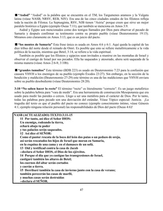 47
“Asdod” “Asdod” es la palabra que se encuentra en el TM, los Targumenes arameos y la Vulgata
latina (véase NASB, NRSV, REB, NIV). Era una de las cinco ciudades estados de los filisteos refleja
toda la nación de Filistea. La Septuaginta, RSV, NJB tienen “Asiria” porque creen que sirve un mejor
paralelo histórico a Egipto (ejemplo Oseas 7:11), que también se menciona en Amos 3:9.
Asdod y Egipto son mencionados como dos testigos llamados por Dios para observar el pecado de
Samaria y después confirmar su testimonio contra su propio pueblo (véase Deuteronomio 19:15).
Miramos esto claramente en Amos 3:13, que es un juicio del pacto.
“los montes de Samaria” Esta frase única es usada en Amos 4:6 y 6:1. Aquí queda la capital de las
diez tribus del norte desde el reinado de Omri. Es posible que esto se refiere metafóricamente a la vida
política de la nación, mientras que Betel, 3:14, se refiere a la vida espiritual.
También es posible que los filisteos y egipcios sean invitados a reunirse en las montañas de Israel y
observar el castigo de Israel por sus pecados. Ella ha saqueados y atesorado, ahora será saqueada de la
misma manera (véase Amos 2:6-8; 3:10b).
“grandes tumultos” Este término (BDB 223) es usado en Deuteronomio 7:23 para la confusión que
causara YHVH a los enemigos de su pueblo (ejemplo Éxodos 23:27). Sin embargo, en la sección de la
bendición y maldición (Deuteronomio 27-29) este término es una de las maldiciones que YHVH enviara
sobre su pueblo desobediente (véase Deuteronomio 28:20).
3:10 “No saben hacer lo recto” El término “recto” es literalmente “correcto”. Es un juego metafórico
sobre la palabra hebrea para “vara de medir”. Era una herramienta de construcción Mesopotamia que era
usado para medir las paredes o cercos. Llego a ser una metáfora para el carácter de Dios. Por lo tanto,
todas las palabras para pecado son una desviación del estándar. Véase Tópico especial: Justicia. ¡La
tragedia del texto es que el pueblo del pacto no conoce (ejemplo conocimiento íntimo, véase Génesis
4:1; ejemplo ninguna relación personal) las responsabilidades de Dios del pacto (Oseas 4:6)!
NASB (ACTUALIZADO) TEXTO:3:11-15
11 Por tanto, así dice el Señor DIOS:
Un enemigo, rodeando la tierra,
echará abajo tu poder
y tus palacios serán saqueados.
12 Así dice el SEÑOR:
Como el pastor rescata de la boca del león dos patas o un pedazo de oreja,
así serán rescatados los hijos de Israel que moran en Samaria,
en la esquina de una cama y en el damasco de un sofá.
13 Oíd y testificad contra la casa de Jacob
--declara el Señor DIOS, el Dios de los ejércitos.
14 Porque el día que yo castigue las transgresiones de Israel,
castigaré también los altares de Betel;
los cuernos del altar serán cortados
y caerán a tierra.
15 Derribaré también la casa de invierno junto con la casa de verano;
también perecerán las casas de marfil,
y muchas casas serán destruidas
--declara el SEÑOR.
 