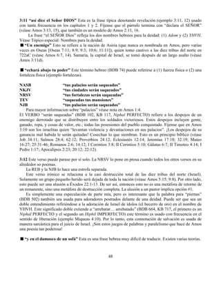 48
3:11 “así dice el Señor DIOS” Esta es la frase típica denotando revelación (ejemplo 3:11, 12) usado
con tanta frecuencia en los capítulos 1 y 2. Fíjense que el párrafo termina con “declara el SEÑOR”
(véase Amos 3:13, 15), que también es un modelo de Amos 2:11, 16.
La frase “el SEÑOR Dios” refleja los dos nombres hebreos para la deidad: (1) Adom y (2) YHVH.
Véase Tópico especial: Nombres para la deidad.
“Un enemigo” Esto se refiere a la nación de Asiria (que nunca es nombrada en Amos, pero varias
veces en Oseas [Oseas 7:11; 8:9; 9:3; 10:6; 11:11]), quien tomo cautivo a las diez tribus del norte en
722aC (véase Amos 6:7, 14). Samaria, la capital de Israel, se tomó después de un largo asalto (véase
Amos 3:11d).
“echará abajo tu poder” Este término hebreo (BDB 74) puede referirse a (1) fuerza física o (2) una
fortaleza física (ejemplo fortalezas).
NASB “tus palacios serán saqueados”
NKJV “tus ciudades serán saqueados”
NRSV “tus fortalezas serán saqueadas”
TEV “saqueadas tus mansiones”
NJB “tus palacios serán saqueados”
Para mayor informacion sobre “palacios” véase nota en Amos 1:4.
El VERBO “serán saqueadas” (BDB 102, KB 117, Niphal PERFECTO) refiere a los despojos de un
enemigo derrotado que se distribuyen entre los soldados victoriosos. Estos despojos incluyen gente,
ganado, ropa, y cosas de valor, etc.; todas las posesiones del pueblo conquistado. Fíjense que en Amos
3:10 son los israelitas quien “levantan violencia y devastaciones en sus palacios”. ¡Los despojos de su
ganancia mal habida le serán quitadas! Cosechan lo que siembran. Esto es un principio bíblico (véase
Job 34:11; Salmos 28:4; 62:12; Proverbios 24:12; Eclesiastés 12:14; Jeremías 17:10; 32:19; Mateo
16:27; 25:31-46; Romanos 2:6; 14:12; I Corintios 3:8; II Corintios 5:10; Gálatas 6:7; II Timoteo 4:14; I
Pedro 1:17; Apocalipsis 2:23; 20:12; 22:12).
3:12 Este verso puede parase por sí solo. La NRSV lo pone en prosa cuando todos los otros versos en su
alrededor so poemas.
La REB y la NJB lo hace una estrofa separada.
Este verso irónico se relaciona a la casi destrucción total de las diez tribus del norte (Israel).
Solamente un grupo pequeño herido será dejada de toda la nación (véase Amos 5:15; 9:8). Por otro lado,
esto puede ser una alusión a Éxodos 22:1-13. De ser así, entonces esto no es una metáfora de retorno de
un remanente, sino una metáfora de destrucción completa. La alusión a un pastor implica opción #1.
Es simplemente una especulación de parte mía, pero es interesante que la palabra para “piernas”
(BDB 502) también sea usada para adoradores postrados delante de una deidad. Puede ser que sea un
doble entendimiento refiriéndose a la adoración de Israel de ídolos (el becerro de oro) en el nombre de
YHVH. Este significado doble extiende a “arrebatar… arrebatado” (BDB 664, KB 717, el primero es un
Niphal PERFECTO y el segundo un Hiphil IMPERFECTO) este término es usado con frecuencia en el
sentido de liberación (ejemplo Miqueas 4:10). Por lo tanto, esta connotación de salvación es usada de
manera sarcástica para el juicio de Israel. ¡Son estos juegos de palabras y paralelismo que hace de Amos
una poesía tan poderosa!
“y en el damasco de un sofá” Esta es una frase hebrea muy difícil de traducir. Existen varias teorías.
 