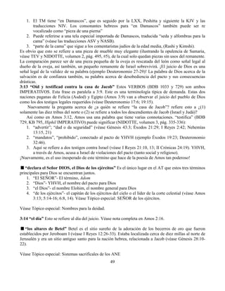 49
1. El TM tiene “en Damascos”, que es seguido por la LXX, Peshitta y siguiente la KJV y las
traducciones NIV. Los consonantes hebreos para “en Damascos” también puede ser re
vocalizado como “pieza de una pierna”
2. Puede referirse a una tela especial importada de Damascos, traducida “seda y alfombras para la
cama” (véase las traducciones ASV y NASB).
3. “parte de la cama” que sigue a los comentaristas judíos de la edad media, (Rashi y Kimshi).
Es obvio que esto se refiere a una pieza de mueble muy elegante (ilustrando la opulencia de Samaria,
véase TEV y NIDOTTE, volumen 2, pág. 495, #5), de la cual solo quedan piezas sin usos del remanente.
La comparación parece ser de una pieza pequeña de la oveja es rescatada del león como señal legal al
dueño de la oveja, así también, un pequeño remanente de Israel sobrevivirá. ¡El juicio de Dios es una
señal legal de la validez de su palabra (ejemplo Deuteronomio 27-29)! La palabra de Dios acerca de la
salvación es de confianza también, su palabra acerca de desobediencia del pacto y sus consecuencias
drásticas.
3:13 “Oíd y testificad contra la casa de Jacob” Estos VERBOS (BDB 1033 y 729) son ambos
IMPERATIVOS. Esta frase es paralela a 3:9. Este es una terminología típica de demanda. Estas dos
naciones paganas de Felicia (Asdod) y Egipto (Amos 3:9) van a observar el juicio del pueblo de Dios
como los dos testigos legales requeridos (véase Deuteronomio 17:6; 19:15).
Nuevamente la pregunta acerca de ¿a quién se refiere “la casa de Jacob”? refiere esto a ¿(1)
solamente las diez tribus del norte o (2) se refiere a todos los descendientes de Jacob (Israel y Judá)?
Así como en Amos 3:12, Amos usa una palabra que tiene varias connotaciones. “testifica” (BDB
729, KB 795, Hiphil IMPERATIVO) puede significar (NIDOTTE, volumen 3, pág. 335-336):
1. “advertir”; “dad o da seguridad” (véase Génesis 43:3; Éxodos 21:29; I Reyes 2:42; Nehemías
13:15, 21)
2. “mandatos”, “prohibido”, conectado al pacto de YHVH (ejemplo Éxodos 19:23; Deuteronomio
32:46).
3. Aquí se refiere a dos testigos contra Israel (véase I Reyes 21:10, 13; II Crónicas 24:19). YHVH,
a través de Amos, acusa a Israel de violaciones del pacto (tanto social y religioso).
¡Nuevamente, es el uso inesperado de este término que hace de la poesía de Amos tan poderoso!
“declara el Señor DIOS, el Dios de los ejércitos” Es el único lugar en el AT que estos tres términos
principales para Dios se encuentran juntos.
1. “El SEÑOR”- El término, Adom
2. “Dios”- YHVH, el nombre del pacto para Dios
3. “el Dios”- el nombre Elohim, el nombre general para Dios
4. “de los ejércitos”- el capitán de los ejércitos del cielo o el líder de la corte celestial (véase Amos
3:13; 5:14-16; 6:8, 14). Véase Tópico especial: SEÑOR de los ejércitos.
Véase Tópico especial: Nombres para la deidad.
3:14 “el día” Esto se refiere al día del juicio. Véase nota completa en Amos 2:16.
“los altares de Betel” Betel es el sitio sureño de la adoración de los becerros de oro que fueron
establecidos por Jeroboam I (véase I Reyes 12:26-33). Estaba localizada cerca de diez millas al norte de
Jerusalén y era un sitio antiguo santo para la nación hebrea, relacionada a Jacob (véase Génesis 28:10-
22).
Véase Tópico especial: Sistemas sacrifícales de los ANE
 