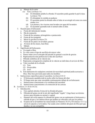 53
g. Manejo de la carne
(1) Toro, Levíticos 1:6.
(a) El ofrendante pelaba la ofrenda. El sacerdote podía guardar la piel (véase
Levíticos 7:8)
(b) El ofrendante lo cortaba en pedazos
(c) El sacerdote ponía la ofrenda sobre el altar en un arreglo tal como era como
estaba vivo
(d) Las piernas y las vísceras eran lavadas con agua del lavandero
(e) El sacerdote quemaba todo el animal sobre el altar.
3. Ocasión para el holocausto
a. Fiesta del tabernáculo tiendas
b. Día de expiación
c. Fiesta de las semanas, primogénitos o pentecostés
d. Fiesta de las trompetas
e. Mecer la gavilla (Levíticos 23)
f. Fiesta de los panes sin levadura, pascua
g. Al inicio de los meses, luna llena
h. Sábado
4. Significado del holocausto.
a. Un regalo a Dios
b. Es visto como el tipo de sacrificio de mayor valor
c. Parece tratar con el concepto del pecado en general o acción de gracias
d. Representación más perfecta de la idea del sacrificio
e. Ofrenda simbólica de la vida de uno
f. Representa consagración completa de la vida de un individuo al servicio de Dios
g. Valor escalado de la ofrenda
(1) Toro
(2) Oveja/cabra
(3) Aves
h. Esto demuestra de cualquiera consiente de necesidad espiritual podía acercarse a
Dios. Dios hizo provisión para todos los hombres
5. Instrucciones específicas para el sacerdote, Levíticos 6:8-12
a. El holocausto quedaba toda la noche sobre las brasas del altar
b. El fuego tenía que estar encendido continuamente debajo de un holocausto
c. Instrucciones concerniente a la vestiduras del sacerdote
d. Instrucciones concernientes a la remoción de las cenizas
B. Levíticos 2:1-16 (6:14-23).
1. Introducción.
a. Este capítulo aborda el tema de la ofrenda del grano
b. Ofrenda del grano era de la raíz del significado “regalo”. Llego hacer un término
técnico para ofrendas no animal o vegetal.
c. Después del exilio aparece la ofrenda del grano con un suplemento al holocausto y
ofrenda de paz y los rabinos dicen que podían ser ofrecidos solo por los pobres
d. El pacto de la sal también fue mencionado en Números 18:19 y II Crónicas 13:5. La
sal era lo opuesto a la levadura. Fue usada como símbolo del pacto de Dios por que
duraba y no era corruptible.
 