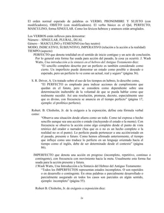 iv
El orden normal esperado de palabras es VERBO, PRONOMBRE Y SUJETO (con
modificadores), OBJETO (con modificadores). El verbo básico es el Qal, PERFECTO,
MASCULINO, forma SINGULAR. Como los léxicos hebreos y arameos están arreglados.
Los VERBOS están inflexos para demostrar:
Número – SINGULAR, PLURAL, DUAL
Género – MASCULINO y FEMENINO (no hay neutro)
MODO, INDICATIVO, SUBJUNTIVO, IMPERATIVO (relación a la acción a la realidad)
TIEMPO (aspecto)
PERFECTO que denota totalidad en el sentido de inicio contiguo y un acto de conclusión.
Por lo general esta forma fue usada para acción del pasado, la cosa ya ocurrió. J. Wash
Watts, Una introducción a la sintaxis en el hebreo del Antiguo Testamento dice:
“El sencillo completo descrito por un perfecto es también considerado como
cierto. Un imperfecto puede demostrar un estado como posible o deseado o
esperado, pero un perfecto lo ve como un actual, real y seguro” (página 36).
S. R. Driver, A. Un tratado sobre el uso de los tiempos en hebreo, lo describe como,
“El PERFECTO es empleado para indicar acciones de cumplimiento que
quedan en el fututo, pero se considera como dependiente sobre una
determinación inalterable de la voluntad de que se pueda hablar como que
realmente sucedió. Así una resolución, promesa, decreto, especialmente uno
que es divino, con frecuencia se anuncia en el tiempo perfecto” (página 17,
ejemplo: el profético perfecto).
Robert. B. Chisholm, Jr. de la exégesis a la exposición, define esta fórmula verbal
como:
“Observa una situación desde afuera como un todo. Como tal expresa o hecho
sencillo aunque sea una acción o estado (incluyendo el estado o la mente). Con
frecuencia se observa la acción como algo completo desde el punto de vista
retórico del orador o narrador (Sea que es o no es un hecho completo o la
realidad no es el punto). Lo perfecto puede pertenecer a una acción/estado en
el pasado, presente o futuro. Como hemos afirmado anteriormente, el tiempo
que influye como uno traduce lo perfecto en un lenguaje orientado hacía el
tiempo como el inglés, debe de ser determinado desde el contexto” (página
86).
IMPERFECTO que denota una acción en progreso (incompleto, repetitivo, continuo o
contingente), con frecuencia con movimiento hacia la meta. Usualmente esta forma fue
usada para la acción presente y futura.
J.Wash Watts, Una Introducción a la Sintaxis del Hebreo del Antiguo Testamento:
“Todos los IMPERFECTOS representan estados incompletos. O son repetidos
o en desarrollo o contingente. En otras palabras o parcialmente desarrollado o
parcialmente asegurado en todos los casos son parciales en algún sentido,
ejemplo: incompleto” (página 55).
Robert B. Chisholm, Jr. de exégesis a exposición dice:
 