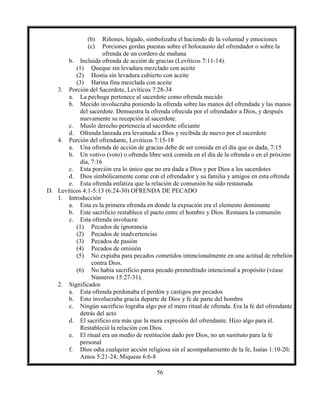 56
(b) Riñones, hígado, simbolizaba el haciendo de la voluntad y emociones
(c) Porciones gordas puestas sobre el holocausto del ofrendador o sobre la
ofrenda de un cordero de mañana
b. Incluida ofrenda de acción de gracias (Levíticos 7:11-14).
(1) Queque sin levadura mezclado con aceite
(2) Hostia sin levadura cubierto con aceite
(3) Harina fina mezclada con aceite
3. Porción del Sacerdote, Levíticos 7:28-34
a. La pechuga pertenece al sacerdote como ofrenda mecido
b. Mecido involucraba poniendo la ofrenda sobre las manos del ofrendada y las manos
del sacerdote. Demuestra la ofrenda ofrecida por el ofrendador a Dios, y después
nuevamente su recepción al sacerdote.
c. Muslo derecho pertenecía al sacerdote oficiante
d. Ofrenda lanzada era levantada a Dios y recibida de nuevo por el sacerdote
4. Porción del ofrendante, Levíticos 7:15-18
a. Una ofrenda de acción de gracias debe de ser comida en el día que es dada, 7:15
b. Un votivo (voto) o ofrenda libre será comida en el día de la ofrenda o en el próximo
día, 7:16
c. Esta porción era lo único que no era dada a Dios y por Dios a los sacerdotes
d. Dios simbólicamente come con el ofrendador y su familia y amigos en esta ofrenda
e. Esta ofrenda enfatiza que la relación de comunión ha sido restaurada
D. Levíticos 4:1-5:13 (6:24-30) OFRENDA DE PECADO
1. Introducción
a. Esta es la primera ofrenda en donde la expiación era el elemento dominante
b. Este sacrificio restablece el pacto entre el hombre y Dios. Restaura la comunión
c. Esta ofrenda involucra:
(1) Pecados de ignorancia
(2) Pecados de inadvertencias
(3) Pecados de pasión
(4) Pecados de omisión
(5) No expiaba para pecados cometidos intencionalmente en una actitud de rebelión
contra Dios.
(6) No había sacrificio parea pecado premeditado intencional a propósito (véase
Números 15:27-31).
2. Significados
a. Esta ofrenda perdonaba el perdón y castigos por pecados
b. Esto involucraba gracia departe de Dios y fe de parte del hombre
c. Ningún sacrificio lograba algo por el mero ritual de ofrenda. Era la fe del ofrendante
detrás del acto
d. El sacrificio era más que la mera expresión del ofrendante. Hizo algo para él.
Restableció la relación con Dios.
e. El ritual era un medio de restitución dado por Dios, no un sustituto para la fe
personal
f. Dios odia cualquier acción religiosa sin el acompañamiento de la fe, Isaías 1:10-20;
Amos 5:21-24; Miqueas 6:6-8
 