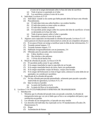 58
el resto de la sangre derramada sobre la base del altar de sacrificio
(e) Todo el grosor es quemado en el altar
(f) Los sacerdotes comían el resto de la carne
4. Individual, Levíticos 4:27-35
(1) Individual- cuando se da cuenta que había pecado debía de hacer esta ofrenda
(2) Procedimiento.
(a) El individuo traía una cabra hembra o un cordero hembra
(b) El individuo ponía su mano sobre su cabeza
(c) El individuo mataba al animal
(d) Un sacerdote ponía sangre sobre los cuernos del altar de sacrificios- el resto
se derramaba en la base del altar
(e) Todo el grosor puesto sobre el altar y quemaba
(f) Sacerdotes comían el resto de la carne
5. Algunos casos especiales involucrando la ofrenda del pecado, Levíticos 5:1-13
(estos parecen involucrar pecado intencional en contra de un compañero del pacto).
(1) Si no pasa al frente un testigo a testificar (ante la falta de dar información), 5:1
(2) Tocando animal impuro, 5:2
(3) Tocando humano impuro, 5:3
(4) Hablando irresponsablemente con un juramento, 5:4
(5) Ofrendas para los pecados antes mencionados
(a) Cabra, hembra o oveja
(b) Dos tórtolas o dos palomas
(c) 1/10 de efa de harina fina
6. Ritual de ofrenda de pecado, Levíticos 6:24-30.
(1) El sacerdote podía comer lo que sobraba
(2) Si la sangre manchaba la ropa la ropa debe de ser lavada
(3) Si la sangre manchaba barros de tierra, barro era quebrantado
(4) Si la sangre manchaba vasijas de bronce, vasijas eran lavadas
(5) Si la sangre del holocausto se traía al lugar santo, entonces la carne debe de ser
quemada y no comida por sacerdotes
7. Significado de la ofrenda del pecado.
(1) No hay ofrenda para pecado premeditado- solamente para pecado o pecados
inadvertida de ignorancia, Levíticos 4:15, 18
(2) Que involucra el perdón
(a) La parte del hombre es la fe
(b) La parte de Dios es la misericordia
E. Levíticos 5:14-19 CULPABILIDAD O OFRENDA DE TRANSGRESION
1. Introducción
1. Mientras que la ofrenda del pecado trata con pecado cometido, la ofrenda de
transgresión tenía que ver con el daño que se hizo a un compañero del pacto y que
retribución era posible.
2. Las ofrendas de las transgresión y el pecado era muy similar
3. Los derechos del individuo fue expresado en los 10 mandamientos (Éxodos 20;
Deuteronomio 5)
(1) Hogar
(2) Acumulación de bienes
 