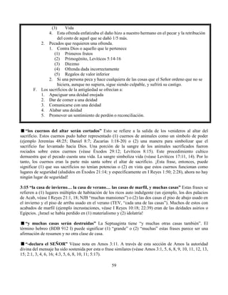 59
(3) Vida
4. Esta ofrenda enfatizaba el daño hizo a nuestro hermano en el pecar y la retribución
del costo de aquel que se dañó 1/5 más.
2. Pecados que requieren una ofrenda.
1. Contra Dios o aquello que le pertenece
(1) Primeros frutos
(2) Primogénito, Levíticos 5:14-16
(3) Diezmo
(4) Ofrenda dada incorrectamente
(5) Regalos de valor inferior
2. Si una persona peca y hace cualquiera de las cosas que el Señor ordeno que no se
hiciera, aunque no supiera, sigue siendo culpable, y sufrirá su castigo.
F. Los sacrificios de la antigüedad se ofrecían a:
1. Apaciguar una deidad enojada
2. Dar de comer a una deidad
3. Comunicarse con una deidad
4. Alabar una deidad
5. Promover un sentimiento de perdón o reconciliación.
“los cuernos del altar serán cortados” Esto se refiere a la salida de los venideros al altar del
sacrificio. Estos cuernos pudo haber representado (1) cuernos de animales como un símbolo de poder
(ejemplo Jeremías 48:25; Daniel 8:7; Zacarías 1:18-20) o (2) una manera para simbolizar que el
sacrificio fue levantado hacia Dios. Una porción de la sangre de los animales sacrificados fueron
rociados sobre estos cuernos (véase Éxodos 29:12; Levíticos 8:15). Este procedimiento cultico
demuestra que el pecado cuesta una vida. La sangre simboliza vida (véase Levíticos 17:11, 14). Por lo
tanto, los cuernos eran la parte más santa sobre el altar de sacrificio. ¡Esta frase, entonces, puede
significar (1) que sus sacrificios no tenían potencias o (2) en vista que estos cuernos funcionan como
lugares de seguridad (aludidos en Éxodos 21:14; y específicamente en I Reyes 1:50; 2:28), ahora no hay
ningún lugar de seguridad!
3:15 “la casa de invierno… la casa de verano… las casas de marfil, y muchas casas” Estas frases se
refieren a (1) lugares múltiples de habitación de los ricos auto indulgente (un ejemplo, los dos palacios
de Acab, véase I Reyes 21:1, 18; NJB “muchas mansiones”) o (2) las dos casas el piso de abajo usado en
el invierno y el piso de arriba usado en el verano (TEV, “cada una de las casas”). Muchos de estos con
acabados de marfil (ejemplo incrustaciones, véase I Reyes 10:18; 22:39) eran de las deidades asirios o
Egipcios. ¡Israel se había perdido en (1) materialismo y (2) idolatría!
“y muchas casas serán destruidas” La Septuaginta tiene “y muchas otras casas también”. El
término hebreo (BDB 912 I) puede significar (1) “grande” o (2) “muchas” estas frases parece ser una
afirmación de resumen y no otra clase de casa.
“-declara el SEÑOR” Véase nota en Amos 3:11. A través de esta sección de Amos la autoridad
divina del mensaje ha sido sostenida por esta o frase similares (véase Amos 3:1, 5, 6, 8, 9, 10, 11, 12, 13,
15; 2:1, 3, 4, 6, 16; 4:3, 5, 6, 8, 10, 11; 5:17).
 