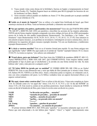 62
4. Vacas siendo vistas como diosas de la fertilidad y fuerzas en Egipto y tempranamente en Israel
(véase Éxodos 32). También llegaron hacer un símbolo para Ba’al (ejemplo los becerros de oro
de Jeroboam I en Dan y Betel).
5. Actos sexuales culticos pueden ser aludidos en Amos 2:7-8. Dios jurando por su propia santidad
puede ser referida en 2:7d.
“estáis en el monte de Samaria” Esto se refiere a la capital bien fortificada de Israel, que Omri
construyo encima de un Mesa. Tenía un barranco profundo y solamente una entrada natural.
“las que oprimís a los pobres, quebrantáis a los menesterosos” Estos dos Qal PARTICIPIO (BDB
798, KB 897 y BDB 954, KB 1285) son paralelos y describen las acciones de las mujeres adineradas.
YHVH está de forma singular (ejemplo comparado con otros códigos de leyes de los ANE) preocupados
acerca de la lucha de este pueblo (especialmente Deuteronomio, “los huérfanos y las viudas… los
forasteros” véase Deuteronomio 10:18; 14:29; 16:11; 24:14, 17, 19; 26:12, 13; 27:19). Esto entonces es
otra alusión al pacto mosaico. ¡Los profetas no inventaron o introdujeron un nuevo sistema ético, sino re
enfatizaron los requisitos del pacto mosaico (ejemplo Jeremías 7:6) con sus bendiciones y maldiciones
(ejemplo Deuteronomio 27-29)!
“y decís a vuestros maridos” Esto no es el termino formal para marido. Es una forma antigua rara
que significaba “señor” (BDB 10); aquí usado en el sentido de “marido” (ejemplo Génesis 18:12; Jueces
19:26-27). La ironía se expresa; “¡los señores son ordenados!”.
“Traed ahora, para que bebamos” Esta frase tiene dos VERBOS de mandatos (BDB 97, KB 112,
Niphal IMPERATIVO y BDB 1059, KB 1667, Qal COHORTATIVO). Estas mujeres habían estado
participando el lujo al punto que el alcoholismo y la envidia era una forma normal de vida. Su meta
hubiese sido “¡más y más para mí a cualquier costo!”
4:2 “El Señor DIOS ha jurado por su santidad” El VERBO (BDB 989, KB 1396) es un Niphal
PERFECTO. Esto es una afirmación rara y seria que habla de Dios jurando por sí mismo (véase Amos
6:8; Salmos 89:35). YHVH es un Dios ético. Amar y relaciones justas se requiere, no solamente con el,
sino con otros compañeros del pacto. La fe bíblica verdadera tiene un aspecto horizontal (Dios) y un
aspecto vertical (otros).
“He aquí, vienen sobre vosotras días” Esto se refiere al día del juico. Véase nota completa en Amos
2:16. Es referido como (1) “en aquel día” Amos 2:16; 8:3, 9, 13; 9:11 y (2) “el día del SEÑOR” en
Amos 5:18 y 20. Este motif es común en los profetas posteriores. Israel miraba la visitación de YHVH
como un día de la bendición de Dios, pero Amos lo revela como un día de ira y juicio.
NASB “os llevarán con garfios… anzuelos”
NKJV “anzuelos de pescados… pescados de anzuelo”
NRSV “garfios… anzuelos de pescados”
TEV “garfios… un pescado sobre un anzuelo”
NJB “--------”
Lit. Young “ganchos… ganchos de pescados”
JPSOA “en canastos… en canastos de pescados”
El primer término (BDB 856 I, KB 1036) para “ganchos” se encuentra solamente aquí en el AT.
Parece que está relacionado a la raíz hebrea para “espina”, “clavo” o “arpón”. Aparentemente estas
 