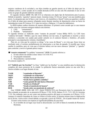63
mujeres vanidosas de la sociedad y sus hijos tendrán un gancho puesto en el labio de abajo por los
soldados asirios y serán sacados de la ciudad desnuda (LXX) en una sola fila amarrada el uno al otro
como un grupo de ganado indómito entrenado.
El segundo término (BDB 186, KB 215) se relaciona con algún tipo de herramienta para la pesca.
Debido al paralelo, “ganchos” parecen mejor. Jeremías (véase 16:16) usa “pesca” con una metáfora para
juicio. La pregunta que uno le hace a este verso es, ¿Es metafórico o literal? Asiria uso ganchos o anillos
en el labio de abajo para amarrar refugiados justos durante marchas de deportación como un factor de
intimidación (véase II Crónicas 33:11 para los asirios y Habacuc 1:15 para los babilonios).
La REB traduce ambos términos de manera diferentes. El primero como escudo que es una manera
similar como las versiones antiguas traducía este término.
1. LXX “armamentos”
2. Peshitta “armamentos”
El segundo término es traducido como “canasto de pescado” (véase Biblia NET). La LXX tiene
“calderas hirviendo”. Debido a que las raíces hebreas son tan raras, el significado es incierto y raíces
similares y conocidas son usadas para poder calzarlo en el contexto literario e histórico. ¡El punto
principal es una deportación violenta y humillante!
Para mí, en vista que he contexto se dirige “a las vacas de Basan” y en vista que Amos tiene un
trasfondo rural, el termino probablemente de relacionarse a un hato de ganado. Es posible que Amos
cambie la metáfora, pero en vista que el término hebreo son tan raros entonces “pinchar” y “gancho”
para controlar y mover el ganado parece mejor.
“vuestro remanente” La palabra “remanente” (BDB 31) puede referirse a:
1. El más ultimo de ustedes (véase Amos 1:8; 8:10; 9:1)
2. Un pequeño remanente
3. Descendientes o posterioridad
El contexto implica #1.
4:3 “Saldréis por las brechas” La frase “saldré por las brechas” es una metáfora para la destrucción
completa del muro protector de la ciudad. La población fueron amarrados juntos en una sola fila y
fueron exilados a un lugar distante al este.
NASB “expulsadas al Harmón”
NKJV “expulsado en el Harmón”
NRSV “tirados fuera del Harmón”
TEV “tirado fuera (palabra omitida)”
NJB “como ganado llevado hacia el Harmón”
NAB “tirado en el lodazal”
JPSOA “tirado al montículo de basura”
REB “tirado sobre un montículo de estiércol”
Este VERBO (BDB 1020, KB 1527, Hiphil PERFECTO) con frecuencia tiene la connotación de
Dios echando un pecador de su presencia (II Reyes 17:20; 24:20; Salmos 51:11; 71:9; 102:10; Jeremías
7:15). Sin embargo, pero su uso como una promesa positiva del pacto se encuentra en II Reyes 13:23.
Aunque el contexto inmediato de Amos se refiere al exilio asirio, el término mismo tiene la implicación
de ira divina. Asiria exilio a Israel debido a su pecado y juicio de YHVH, ¡No el poder innato de Asiria!
Existen varias teorías con respecto al significado/palabras de esta frase:
1. Es el nombre de un lugar cuyo local es desconocido. La LXX lo llama la montaña de Rimmon o
Romman,
 