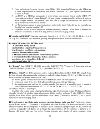 64
2. Es un mal deletreo de monte Hermon (véase NJB y UBS, Manual del Traductor, pág. 234) y por
lo tanto, un paralelo de la última frase “más allá de Damascos”, 5:27, que significa en el camino
al exilio en Asiria.
3. La JPSOA y la REB han enmendado el texto hebreo a un término hebreo similar (BDB 199)
“montículo de estiércol” (véase Isaías 25:10), que en este contexto se refiere al lugar de entierro
de los cuerpos muertos “los ganchos” seria para jalar el cuerpo de los muertos. Esta traducción
lee “y pusieron el montículo de basura”.
4. Un Targumenes arameo y unas traducciones sirio tardío tiene “más allá de las montañas de
Armiña”, que también paralela 5:27.
5. Es posible dividir el texto hebreo de manera diferente y obtener “echar fuera o montaña de
opresión” (véase Nota al final de la pág., Biblia de Estudio NIV, pág. 1352).
“--declara el SEÑOR” Esta frase recurrente, Amos 1:5, 8, 15; 2:3, 11, 16; 3:10, 13, 14; 4:3, 5, 6, 8,
10, 11 y 5:17, demuestra cuya autoridad, poder y prestigio están detrás de estas afirmaciones.
NASB (ACTUALIZADO) TEXTO: 4:4-5
4 Entrad en Betel y pecad,
multiplicad en Gilgal las transgresiones;
traed vuestros sacrificios cada mañana,
vuestros diezmos cada tres días.
5 Ofreced también pan leudado en ofrenda de gratitud,
y proclamad ofrendas voluntarias, dadlas a conocer,
puesto que así os place, hijos de Israel
--declara el Señor DIOS.
4:4 “Entrad” Este (BDB 97, KB 112), es un Qal IMPERATIVO. Versos 4 y 5 tienen una serie de
IMPERATIVOS (3 Qal IMPERATIVOS; 3 Hiphil IMPERATIVOS).
“Betel… Gilgal” Era de los primeros centros culticos (Betel, Génesis 12:8; 28:10-22 y Gilgal, Josué
4). Eran sitios de adoración popular en el octavo siglo aC. (véase Oseas 4:15; 9:15 y 12:11). Versos 4 y
5 son altamente sarcásticos (véase Amos 5:5-6).
Es posible que las afirmaciones sarcástica de YHVH en Amos 4:4-5 era debido a:
1. El amor de Israel de los ritos de la adoración formal, pero estilo de vida malo
2. Su condenación por parte de los profetas cuando Dios escogió a Jerusalén como el santuario
central (ejemplo Deuteronomio 12:5, 11, 13, 14, 18, 26; 14:23, 24, 25; 16:2, 6, 7, 16).
En contexto opción #1 es el mejor.
Es difícil estar seguro a que Gilgal es la referencia aquí. Posiblemente existen 4 Gilgales diferentes
(ejemplo “circulo” de piedras; véase Diccionario Bíblico Anchor, volumen 2, pág. 1022-23). Dichos
difíciles de la Biblia afirma que este sitio queda cerca a Betel (Diccionario Anchor #2), no el que es
mencionado en Josué 4 (pág. 330).
“traed vuestros sacrificios cada mañana, vuestros diezmos cada tres días” Existen tres teorías
acerca de este verso: (1) demuestra la religiosidad excesiva de ellos; (2) demuestra las prácticas de
adoración normal de los peregrinos al atender a estos santuarios (ejemplo llegan un día, ofrecen un
sacrificio al segundo y el diezmo en el tercer día, véase REB); o (3) los diezmos se refieren a los
diezmos del tercer año para los pobres locales (ejemplo otra alusión al pacto mosaico, véase
 
