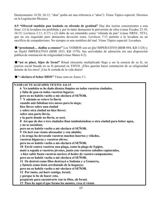 65
Deuteronomio 14:28; 26:12, “días” podía ser una referencia a “años”). Véase Tópico especial: Diezmos
en la Legislación Mosaica.
4:5 “Ofreced también pan leudado en ofrenda de gratitud” Hay dos teorías concernientes a esta
frase: (1) la levadura era prohibida y por lo tanto demuestra la perversión de ellos (véase Éxodos 23:18;
34:15; Levíticos 2:11; 6:17) o (2) debe de ser entendido como “ofrenda de pan” (véase NRSV, TEV),
que no era requerido pero demuestra devoción extra. Levíticos 7:13 permite a la levadura en un
sacrificio de compañerismo. No siempre es una metáfora del mal. Véase Tópico especial: Levadura.
“proclamad… dadlas a conocer” Los VERBOS son un Qal IMPERATIVO (BDB 894, KB 1128) y
un Hiphil IMPERATIVO (BDB 1033, KB 1570). Sus actividades de adoración era una disposición
publica de ostentación de religiosidad (véase Mateo 6:2).
“así os place, hijos de Israel” Ritual elocuente multiplicado llego a ser la esencia de su fe, no
justicia social basada en su fe personal en YHVH. ¡Ellos querían hacer ostentación de su religiosidad
delante de los otros! ¡Una fe cortada de la vida diaria!
“--declara el Señor DIOS” Véase nota en Amos 3:1.
NASB (ACTUALIZADO) TEXTO: 4:6-13
6 Yo también os he dado dientes limpios en todas vuestras ciudades,
y falta de pan en todos vuestros lugares;
pero os no habéis vuelto a mí--declara el SEÑOR.
7 Y además os retuve la lluvia
cuando aún faltaban tres meses para la siega;
hice llover sobre una ciudad
y sobre otra ciudad no hice llover;
sobre una parte llovía,
y la parte donde no llovía, se secó.
8 Así que de dos o tres ciudades iban tambaleándose a otra ciudad para beber agua,
y no se saciaban;
pero no os habéis vuelto a mí--declara el SEÑOR.
9 Os herí con viento abrasador y con añublo;
y la oruga ha devorado vuestros muchos huertos y viñedos,
vuestras higueras y vuestros olivos;
pero no os habéis vuelto a mí--declara el SEÑOR.
10 Envié contra vosotros una plaga, como la plaga de Egipto,
maté a espada a vuestros jóvenes, junto con vuestros caballos capturados,
e hice subir hasta vuestras narices el hedor de vuestro campamento;
pero no os habéis vuelto a mí--declara el SEÑOR.
11 Os destruí como Dios destruyó a Sodoma y a Gomorra,
y fuisteis como tizón arrebatado de la hoguera;
pero no os habéis vuelto a mí--declara el SEÑOR.
12 Por tanto, así haré contigo, Israel;
y porque te he de hacer esto,
prepárate para encontrarte con tu Dios, oh Israel.
13 Pues he aquí el que forma los montes, crea el viento
 