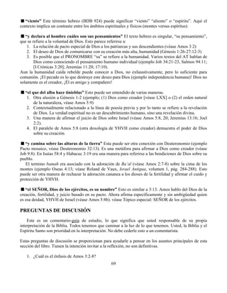 69
“viento” Este término hebreo (BDB 924) puede significar “viento” “aliento” o “espíritu”. Aquí el
contexto implica un contraste entre los ámbitos espirituales y físicos (montes versus espíritus).
“y declara al hombre cuáles son sus pensamientos” El texto hebreo es singular, “su pensamiento”,
que se refiere a la voluntad de Dios. Esto parece referirse a:
1. La relación de pacto especial de Dios a los patriarcas y sus descendientes (véase Amos 3:2)
2. El deseo de Dios de comunicarse con su creación más alta, humanidad (Génesis 1:26-27:12-3)
3. Es posible que el PRONOMBRE “su” se refiere a la humanidad. Varios textos del AT hablan de
Dios como conociendo el pensamiento humano individual (ejemplo Job 34:21-23, Salmos 94:11;
[I Crónicas 3:20]; Jeremías 11:20; 17:10).
Aun la humanidad caída rebelde puede conocer a Dios, no exhaustivamente, pero lo suficiente para
comunión. ¡El pecado es lo que destruye este deseo para Dios (ejemplo independencia humana)! Dios no
solamente es el creador, ¡Él es amigo y compañero!
“el que del alba hace tinieblas” Esto puede ser entendido de varias maneras.
1. Otra alusión a Génesis 1-2 (ejemplo; (1) Dios como creador [véase LXX] o (2) el orden natural
de la naturaleza, véase Amos 5:9)
2. Contextualmente relacionado a la línea de poesía previa y por lo tanto se refiere a la revelación
de Dios. La verdad espiritual no es un descubrimiento humano, sino una revelación divina.
3. Una manera de afirmar el juicio de Dios sobre Israel (véase Amos 5:8, 20; Jeremías 13:16; Joel
2:2).
4. El paralelo de Amos 5:8 (otra doxología de YHVH como creador) demuestra el poder de Dios
sobre su creación.
“y camina sobre las alturas de la tierra” Esta puede ser otra conexión con Deuteronomio (ejemplo
Pacto mosaico, véase Deuteronomio 32:13). Es una metáfora para afirmar a Dios como creador (véase
Job 9:8). En Isaías 58:4 y Habacuc 3:19 era una manera para referirse a las bendiciones de Dios sobre su
pueblo.
El termino bamah era asociado con la adoración de Ba’al (véase Amos 2:7-8) sobre la cima de los
montes (ejemplo Oseas 4:13; véase Roland de Vaux, Israel Antigua, volumen 1, pág. 284-288). Esto
puede ser otra manera de rechazar la adoración cananea a los dioses de la fertilidad y afirmar el cuido y
protección de YHVH.
“el SEÑOR, Dios de los ejércitos, es su nombre” Esto es similar a 3:13. Amos hablo del Dios de la
creación, fertilidad, y juicio basado en su pacto. Ahora afirma específicamente y sin ambigüedad quien
es esa deidad, YHVH de Israel (véase Amos 5:8b). véase Tópico especial: SEÑOR de los ejércitos.
PREGUNTAS DE DISCUSIÓN
Este es un comentario-guía de estudio, lo que significa que usted responsable de su propia
interpretación de la Biblia. Todos tenemos que caminar a la luz de lo que tenemos. Usted, la Biblia y el
Espíritu Santo son prioridad en la interpretación. No debe cederle esto a un comentarista.
Estas preguntas de discusión se proporcionan para ayudarle a pensar en los asuntos principales de esta
sección del libro. Tienen la intención invitar a la reflexión, no son definitivas.
1. ¿Cuál es el énfasis de Amos 3:2-8?
 