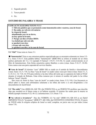 72
2. Segundo párrafo
3. Tercer párrafo
4. Etc.
ESTUDIO DE PALABRA Y FRASE
NASB (ACTUALIZADO) TEXTO: 5:1-3
1 Oíd esta palabra que yo pronuncio como lamentación sobre vosotros, casa de Israel.
2 Ha caído, no volverá a levantarse
la virgen de Israel;
abandonada yace en su tierra,
no hay quien la levante.
3 Porque así dice el Señor DIOS:
La ciudad que sale con mil,
se quedará con cien;
y la que sale con cien,
se quedará con diez, en la casa de Israel.
5:1 “Oíd” Véase nota en Amos 3:1.
“lamentación” Esta es una estructura poética especializada que se encuentra solamente en Amos 5:2-
6 y Amos 5:16-17. Esta palabra hebrea “lamentación” (BDB 884) se refiere al modelo de un ritmo
poético particular del 3-2, 3-2 (ejemplo II Samuel 1:19-27; 3:33-34). Es usado extensivamente en el
libro de lamentaciones. Esta forma caracteriza cantos fúnebres o coros (véase Amos 5:16-17, 18-20).
Estos cantos eran una parte esperada del servicio fúnebre.
“casa de Israel” El término “casa” (BDB 108) es usado en el sentido de familia o descendientes
(véase Amos 1:4, 5; 7:9). La frase “casa de Israel” es usado varias veces por Amos (véase Amos 5:1, 3,
4, 25; 6:1, 14; 7:10, 16; 9:9) para referirse a las diez tribus del norte que se separaron de Judá en 922aC
durante el reinado de Reboam. Estas tribus tomaron por sí mismo el nombre del padre la las tribus
hebreas “Israel” (Jacob).
Dos veces en Amos la frase “casa de Jacob” es usada (véase Amos 3:13; 9:8). Con frecuencia es
difícil saber si Amos está refiriéndose solamente a las tribus del norte o si está dirigiéndose a los
descendientes de Jacob/Israel.
5:2 “Ha caído” Este (BDB 656, KB 709, Qal PERFECTO) es un PERFECTO profético que describe
algo que sucederá en el futuro como si ya hubiese ocurrido. El termino fue usado para la muerte en
batalla (ejemplo Jeremías 9:22; 46:12; Lamentaciones 2:21; Oseas 7:7).
“no volverá a levantarse” Hay dos VERBOS: (1) “no más” (BDB 414, KB 418 es un Hiphil
IMPERFECTO) (2) “levantarse” (BDB 877, KB 1086, Qal INFINITIVO CONSTRUCTIVO). El juicio
de YHVH sobre la religión eclíptica de Israel es total, completa, un juicio una vez por todos (véase
Amos 7:9).
 