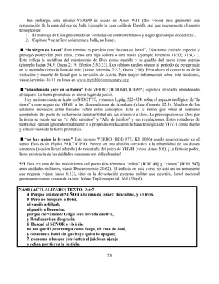 73
Sin embargo, este mismo VERBO es usado en Amos 9:11 (dos veces) para prometer una
restauración de la casa del rey de Judá (ejemplo la casa caída de David). Así que nuevamente el asunto
teológico es:
1. El mensaje de Dios presentado en verdades de contraste blanco y negro (paradojas dialécticas).
2. Capítulo 9 se refiere solamente a Judá, no Israel.
“la virgen de Israel” Este término es paralelo con “la casa de Israel”, Dios tomo cuidado especial y
proveyó protección para ellos, como una hija soltera o una novia (ejemplo Jeremías 18:13; 31:4,31).
Esto refleja la metáfora del matrimonio de Dios como marido y su pueblo del pacto como esposa
(ejemplo Isaías 54:5; Oseas 2:19; Efesios 5:32-33). Los rabinos tardíos vieron al periodo de peregrinaje
en la montaña como la luna de miel (véase Jeremías 2:2-3; Oseas 2:16). Pero ahora el contexto es de la
violación y muerte de Israel por la invasión de Asiria. Para mayor informacion sobre este modismo,
véase Jeremías 46:11 en línea en www.frebiblecommentary.org
“abandonada yace en su tierra” Este VERBO (BDB 643, KB 695) significa olvidado, abandonado
al saqueo. La tierra prometida es ahora lugar de juicio.
Hay un interesante artículo en NIDOTTE, volumen 1, pág. 522-524, sobre el aspecto teológico de “la
tierra” como regalo de YHVH a los descendientes de Abraham (véase Génesis 12:3). Muchos de los
estatutos mosaicos están basados sobre estos conceptos. Esta es la razón que robar al hermano
compañero del pacto de su herencia familiar/tribal era tan ofensivo a Dios. La preocupación de Dios por
la tierra se puede ver en “el Año sabático” y “Año de jubileo” y sus regulaciones. Estos robadores de
tierra rico habían ignorado totalmente o a propósito rechazaron la basa teológica de YHVH como dueño
y a la división de la tierra prometida.
“no hay quien la levante” Este mismo VERBO (BDB 877, KB 1086) usado anteriormente en el
verso. Esto es un Hiphil PARTICIPIO. Parece ser una alusión sarcástica a la inhabilidad de los dioses
cananeos (a quien Israel adoraba) de rescatarla del juico de YHVH (véase Amos 5:6). ¡La falta de poder,
la no existencia de las deidades cananeas son ridiculizadas!
5:3 Esta era una de las maldiciones del pacto (los términos “miles” [BDB 48] y “cienes” [BDB 547]
eran unidades militares, véase Deuteronomio 28:62). El énfasis en este verso no está en un remanente
que regresa (véase Isaías 6:13), sino en la devastación extrema militar que ocurrirá. Israel nacional
permanentemente cesara de existir. Véase Tópico especial: Mil (Eleph).
NASB (ACTUALIZADO) TEXTO: 5:4-7
4 Porque así dice el SEÑOR a la casa de Israel: Buscadme, y viviréis.
5 Pero no busquéis a Betel,
ni vayáis a Gilgal,
ni paséis a Beerseba;
porque ciertamente Gilgal será llevada cautiva,
y Betel caerá en desgracia.
6 Buscad al SEÑOR y viviréis,
no sea que El prorrumpa como fuego, oh casa de José,
y consuma a Betel sin que haya quien lo apague;
7 consuma a los que convierten el juicio en ajenjo
y echan por tierra la justicia.
 