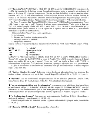 74
5:4 “Buscadme” Este VERBO hebreo (BDB 205, KB 233) es un Qal IMPERATIVO (véase Amos 5:6,
14-15). La connotación de la frase hebrea (buscadme) involucra yendo al santuario, sin embargo, el
contexto de Amos 5:5 exige que busquemos a Dios en una base individual, como corporativo (véase
Daniel 4:29-30; 30:1-3, 10), no solamente en el ritual religioso. Nuestras actitudes, motivos, y estilos de
vida de fe son cruciales. Básicamente este es un llamado al arrepentimiento a aquellos que ya conocen a
YHVH (aspecto del pacto) (véase Apocalipsis 3:20). Compañerismo con YHVH exige una vida ética.
En Amos 5:4, Amos dice “busca al SEÑOR”. Este mismo VERBO también se encuentra en Amos
5:14, “busca el bien y no el mal”. Estos tres de alguna manera son paralelos. Varias veces se dice que
YHVH es bueno (ejemplo Salmos 86:5; 100:5; 106:1; 107:1; 118:1, 29). Por lo tanto, buscando “yo” y
buscando “bueno” puede referirse a YHVH (fíjense en la segunda línea de Amos 5:14). Este mismo
simbolismo se puede ver en Oseas 8:2-3.
El término hebreo “busca” tiene varios significados.
1. Averiguar de
2. Busca a una deidad en oración y adoración
3. Investiga (conocer el corazón)
4. Preguntar o demandar
En este contexto #2 calza mejor (véase Deuteronomio 4:29; Oseas 10:12; Isaías 9:13; 31:1; 55:6; 65:10).
NASB “y viviréis”
NKJV, NRSV “para que viviréis”
TEV “y viviréis”
NJB “y sobrevivirás”
La NKJV y la NRSV son literales. El VERBO (BDB 310, KB 319) es un Qal IMPERATIVO paralelo a
“buscar”. El sentido del IMPERATIVO se ve en la NASB, TEV y NJB. ¡La sobrevivencia de Israel
como una nación del pacto es el asunto! El uso de “vivir” es similar a Juan 10:10. YHVH es
misericordioso, si regresan a Él, El perdonara, restaurara, y protegerá (ejemplo como en la guerra santa).
El grito de misericordia es un llamado del corazón de Dios que no quiere destruir su pueblo del pacto
(véase Oseas 11:8-11).
5:5 “Betel… Gilgal… Beerseba” Todos son centros locales de adoración local. Los primeros dos
estaban en Israel y el tercero en el sur de Judá (véase II Reyes 23:8; Génesis 21:14, 31; 26:25, 33; 46:1).
“Beerseba” Este era un sitio santo antiguo conectado con los patriarcas (Abraham, Génesis 21:33;
Isaac, Génesis 26:23-25; Jacob, Génesis 28:10; 46:1-7) localizada en el sur de Judá.
“porque ciertamente Gilgal será llevada cautiva” Amos es un poeta habilidoso. Aquí usa el jugo
de sonido entre “Gilgal” y “ir al exilio” (BDB 162, KB 191, un Qal INFINITIVO ABSOLUTO y un Qal
IMPERFECTO del mismo término que es una pieza gramatical para denotar intensidad). La poesía
hebrea se caracteriza por paralelismo aprendido, múltiple significado de palabras y juegos de sonidos.
“y Betel caerá en desgracia” Esto parece ser un contraste entre Betel (casa de Dios) y lo que llego a
ser (casa de idolatría), (véase Oseas 4:15; 5:8; 10:5, 8).
Uno de los significados de “problema” (BDB 19) puede ser la idolatría (ejemplo “nada”, véase Isaías
41:29; 66:3).
5:6 “Buscad al SEÑOR y viviréis” Esto es paralelo a Amos 5:4.
 