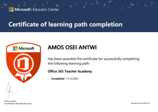 education.microsoft.com
Anthony Salcito
VicePresident, WorldwideEducation
Educator Center
Certificate of learning path completion
AMOS OSEI ANTWI​​
Has been awarded the certificate for successfully completing
the following learning path:
Office 365 Teacher Academy
Completed: 11/12/2021
 