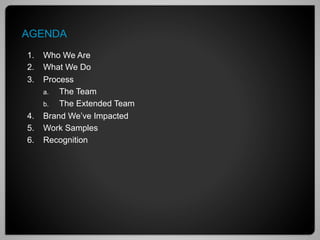 AGENDA
1.  Who We Are
2.  What We Do
3.  Process
    a.  The Team
    b.  The Extended Team
4.  Brand We’ve Impacted
5.  Work Samples
6.  Recognition
 