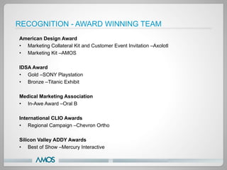 RECOGNITION - AWARD WINNING TEAM
American Design Award
•  Marketing Collateral Kit and Customer Event Invitation –Axolotl
•  Marketing Kit –AMOS

IDSA Award
•  Gold –SONY Playstation
•  Bronze –Titanic Exhibit

Medical Marketing Association
•  In-Awe Award –Oral B

International CLIO Awards
•  Regional Campaign –Chevron Ortho

Silicon Valley ADDY Awards
•  Best of Show –Mercury Interactive
 