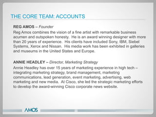 THE CORE TEAM: ACCOUNTS
REG AMOS – Founder
Reg Amos combines the vision of a fine artist with remarkable business
acumen and outspoken honesty. He is an award winning designer with more
than 20 years of experience. His clients have included Sony, IBM, Siebel
Systems, Xerox and Nissan. His media work has been exhibited in galleries
and museums in the United States and Europe.

ANNIE HEADLEY – Director, Marketing Strategy
Annie Headley has over 15 years of marketing experience in high tech –
integrating marketing strategy, brand management, marketing
communications, lead generation, event marketing, advertising, web
marketing and new media. At Cisco, she led the strategic marketing efforts
to develop the award-winning Cisco corporate news website.
 